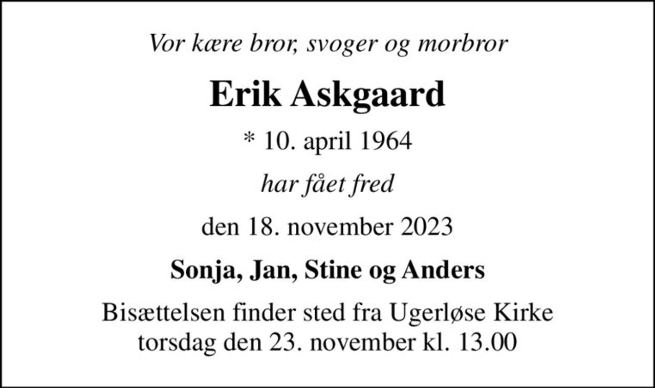 Vor kære bror, svoger og morbror
Erik Askgaard
* 10. april 1964
har fået fred
den 18. november 2023
Sonja, Jan, Stine og Anders
Bisættelsen finder sted fra Ugerløse Kirke  torsdag den 23. november kl. 13.00