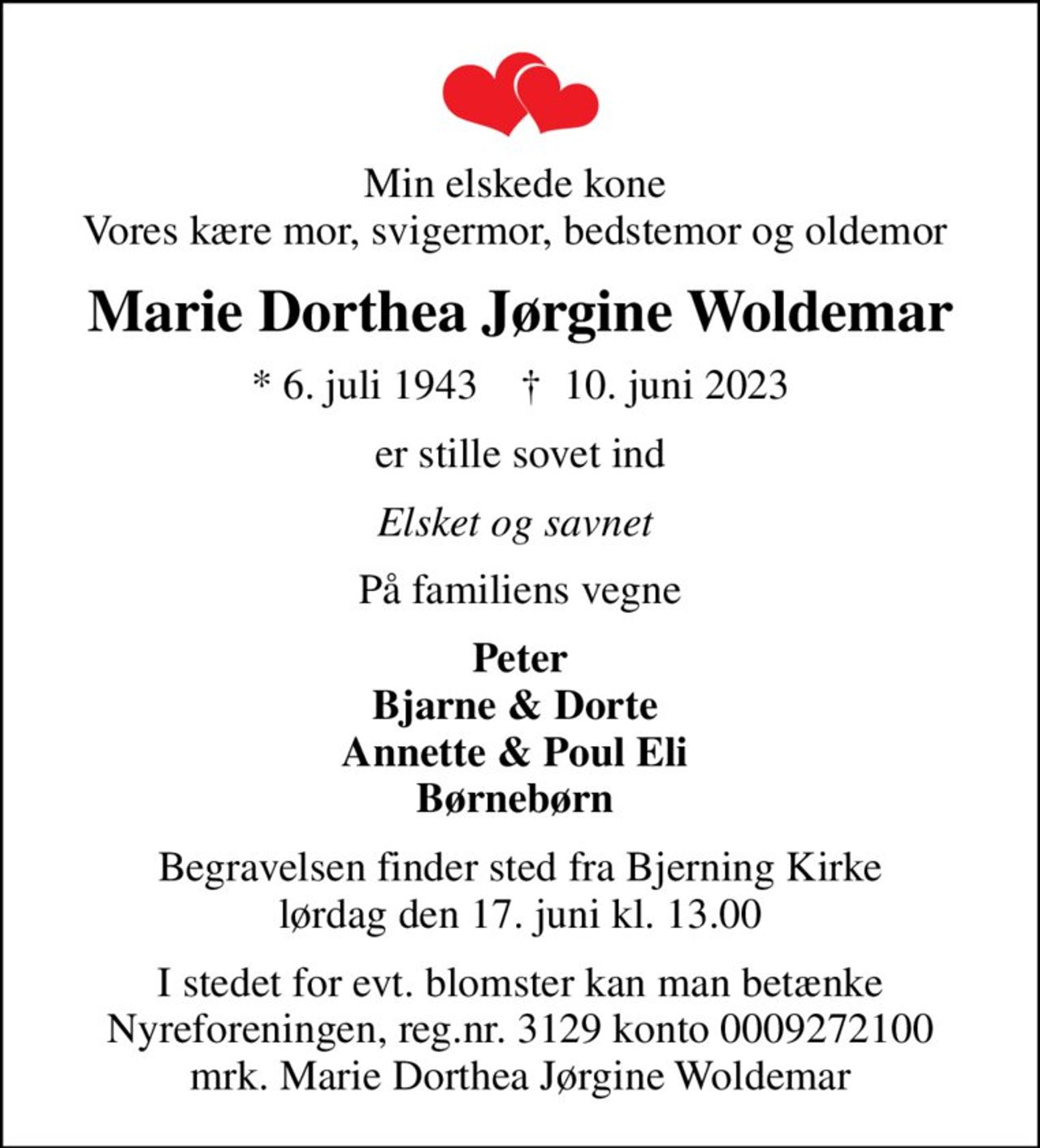 Min elskede kone  Vores kære mor, svigermor, bedstemor og oldemor 
Marie Dorthea Jørgine Woldemar
* 6. juli 1943    ✝ 10. juni 2023
er stille sovet ind
Elsket og savnet 
På familiens vegne
Peter Bjarne & Dorte  Annette & Poul Eli  Børnebørn 
Begravelsen finder sted fra Bjerning Kirke  lørdag den 17. juni kl. 13.00 
I stedet for evt. blomster kan man betænke
					Nyreforeningen reg.nr.3129konto0009272100mrk. Marie
					Dorthea Jørgine Woldemar