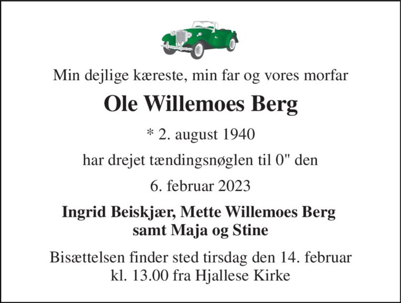 Min dejlige kæreste, min far og vores morfar 
Ole Willemoes Berg 
★​ 2. august 1940 
har drejet tændingsnøglen til 0" den 
6. februar 2023 
Ingrid Beiskjær, Mette Willemoes Berg  samt Maja og Stine 
Bisættelsen​ finder sted tirsdag den 14. februar​ kl. 13.00 fra Hjallese Kirke