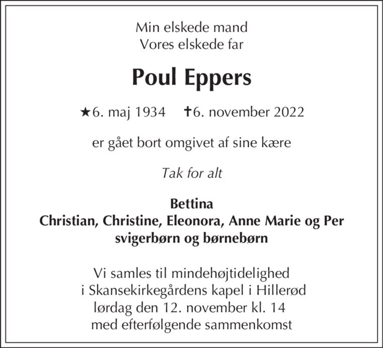 Min elskede mand Vores elskede far
Poul Eppers
* 6. maj 1934            ✝ 6. november 2022
er gået bort omgivet af sine kære
Tak for alt
Bettina Christian, Christine, Eleonora, Anne Marie og Per svigerbørn og børnebørn
Vi samles til mindehøjtidelighed i Skansekirkegårdens Kapel i Hillerød lørdag den 12. november kl. 14 med efterfølgende sammenkomst