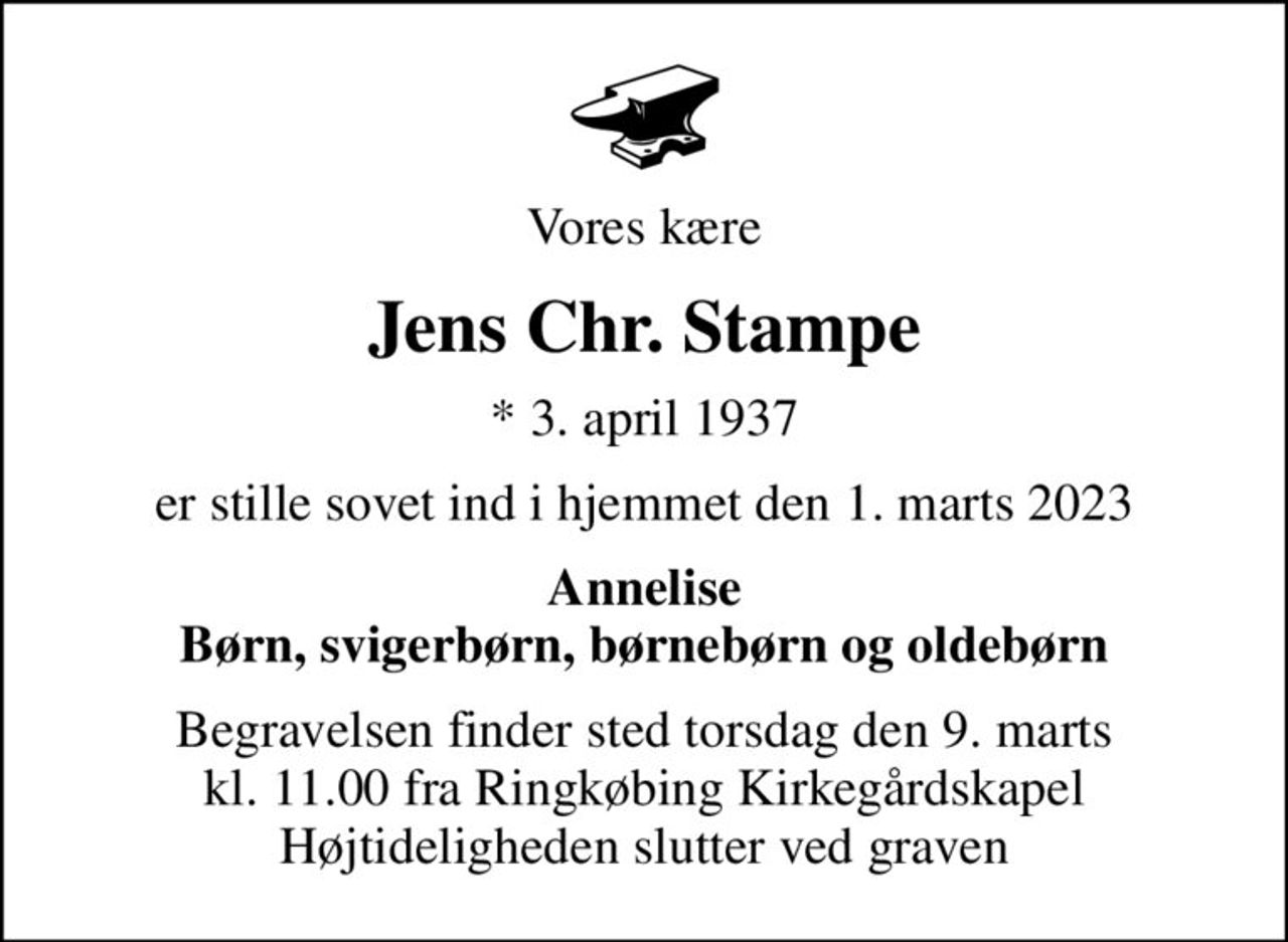 Vores kære
Jens Chr. Stampe
* 3. april 1937
er stille sovet ind i hjemmet den 1. marts 2023
Annelise Børn, svigerbørn, børnebørn og oldebørn
Begravelsen finder sted torsdag den 9. marts kl. 11.00 fra Ringkøbing Kirkegårdskapel Højtideligheden slutter ved graven