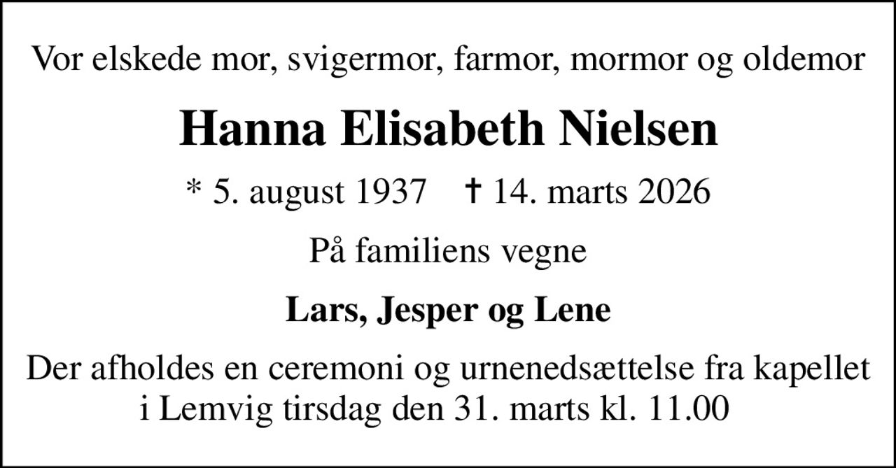 Vor elskede mor, svigermor, farmor, mormor og oldemor
Hanna Elisabeth Nielsen
* 5. august 1937    ✝ 14. marts 2026
På familiens vegne
Lars, Jesper og Lene
Der afholdes en ceremoni og urnenedsættelse fra kapellet i Lemvig tirsdag den 31. marts kl. 11.00