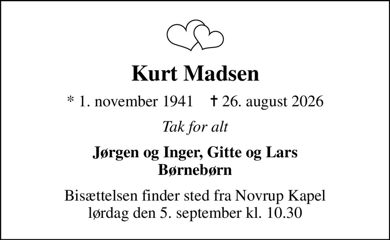Kurt Madsen
* 1. november 1941    ✝ 26. august 2026
Tak for alt
Jørgen og Inger, Gitte og Lars Børnebørn
Bisættelsen finder sted fra Novrup Kapel  lørdag den 5. september kl. 10.30