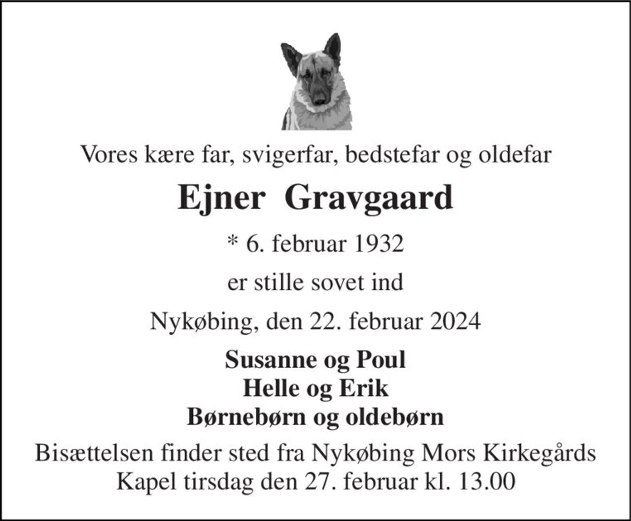 Vores kære far, svigerfar, bedstefar og oldefar 
Ejner  Gravgaard 
* 6. februar 1932 
er stille sovet ind 
Nykøbing, den 22. februar 2024 
Susanne og Poul Helle og Erik Børnebørn og oldebørn 
Bisættelsen finder sted fra Nykøbing Mors Kirkegårds Kapel tirsdag den 27. februar kl. 13.00