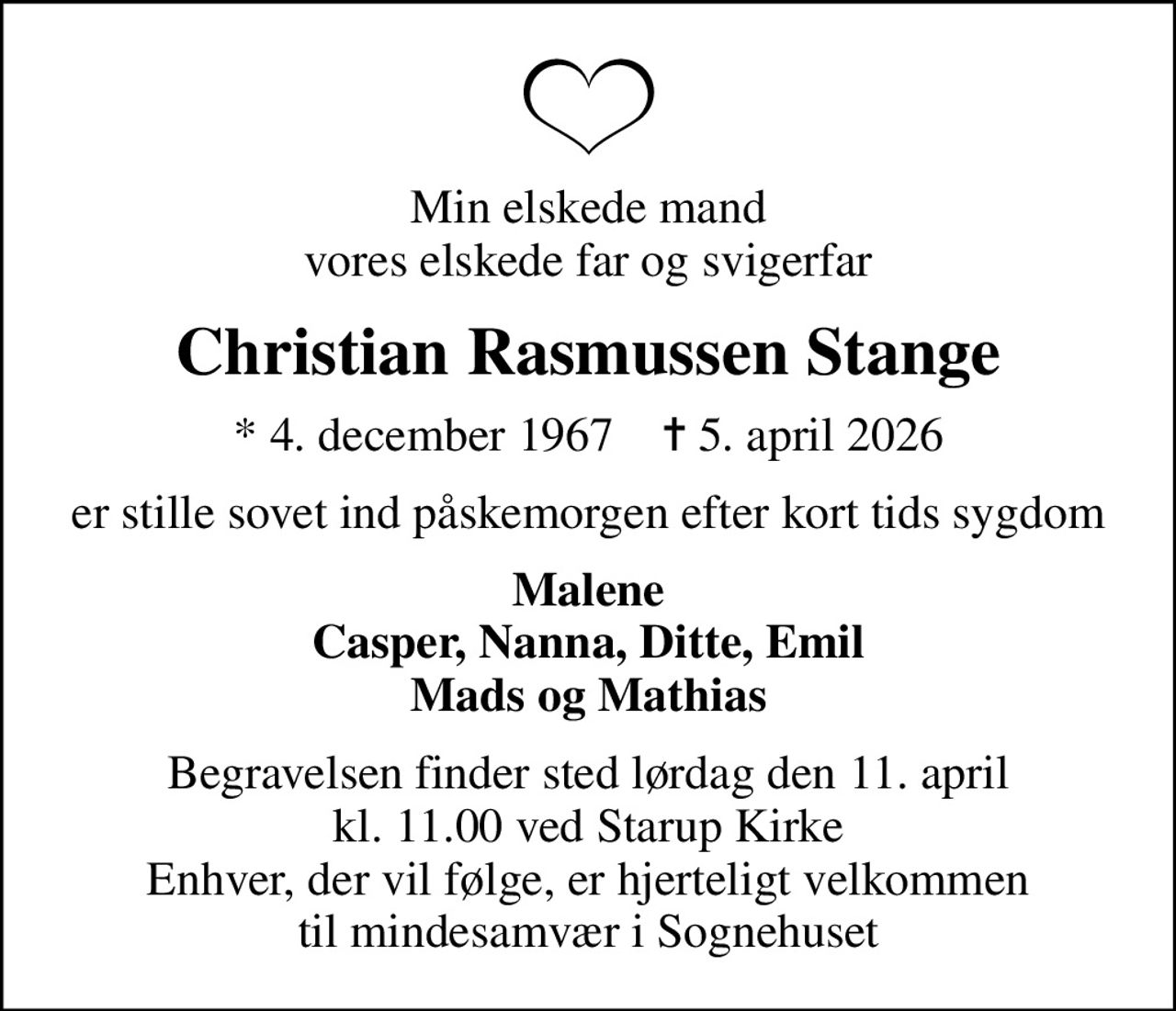 Min elskede mand vores elskede far og svigerfar
Christian Rasmussen Stange
* 4. december 1967    ✝ 5. april 2026
er stille sovet ind påskemorgen efter kort tids sygdom
Malene Casper, Nanna, Ditte, Emil Mads og Mathias
Begravelsen finder sted lørdag den 11. april kl. 11.00 ved Starup Kirke Enhver, der vil følge, er hjerteligt velkommen til mindesamvær i Sognehuset