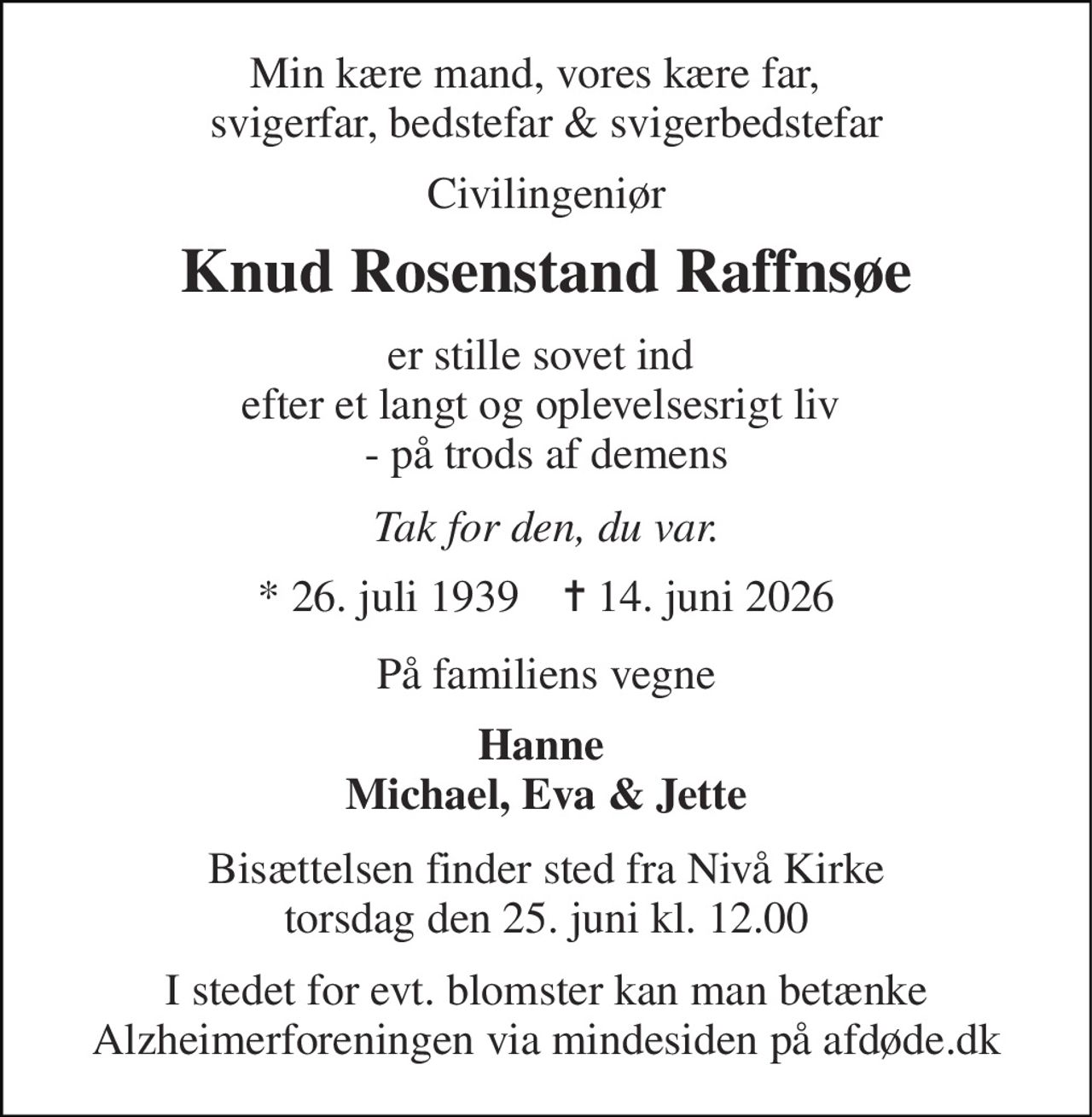 Min kære mand, vores kære far,   svigerfar, bedstefar & svigerbedstefar 
Civilingeniør 
Knud Rosenstand Raffnsøe 
er stille sovet ind  efter et langt og oplevelsesrigt liv  - på trods af demens 
Tak for den, du var. 
* 26. juli 1939    ✝ 14. juni 2026 
På familiens vegne 
Hanne  Michael, Eva & Jette 
Bisættelsen finder sted fra Nivå Kirke torsdag den 25. juni kl. 12.00 
I stedet for evt. blomster kan man betænke Alzheimerforeningen via mindesiden på afdøde.dk