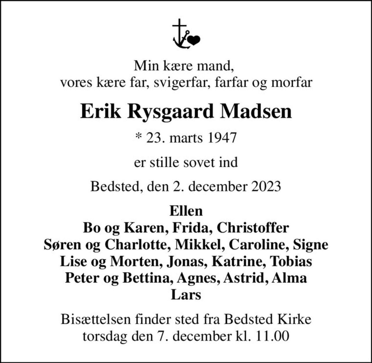 Min kære mand,  vores kære far, svigerfar, farfar og morfar
Erik Rysgaard Madsen
* 23. marts 1947
er stille sovet ind
Bedsted, den 2. december 2023
Ellen Bo og Karen, Frida, Christoffer Søren og Charlotte, Mikkel, Caroline, Signe Lise og Morten, Jonas, Katrine, Tobias Peter og Bettina, Agnes, Astrid, Alma Lars
Bisættelsen finder sted fra Bedsted Kirke  torsdag den 7. december kl. 11.00