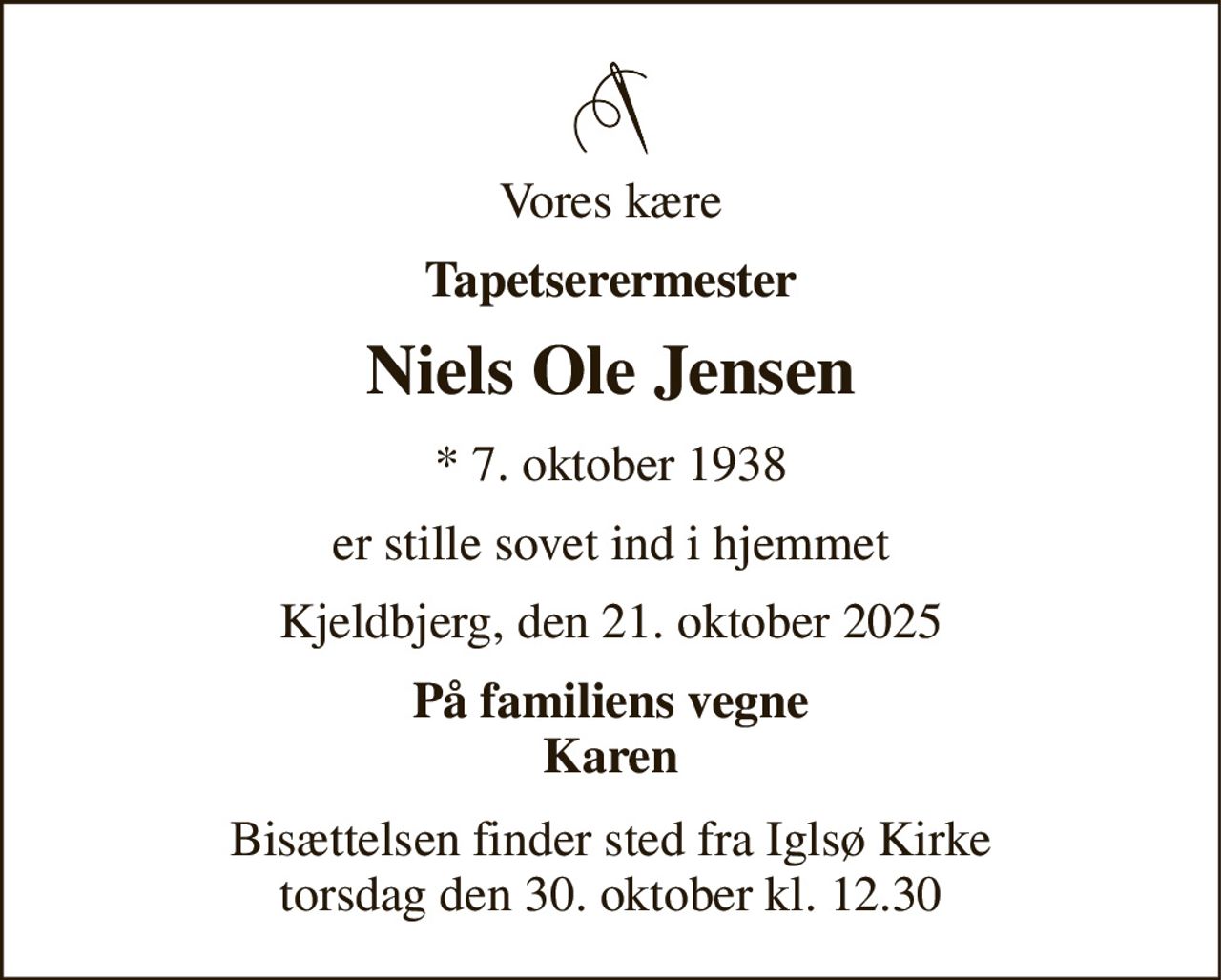 Vores kære 
Tapetserermester 
Niels Ole Jensen 
★​ 7. oktober 1938 
er stille sovet ind i hjemmet 
Kjeldbjerg, den 21. oktober 2025 
På familiens vegne Karen 
Bisættelsen finder sted fra Iglsø Kirke torsdag den 30. oktober kl. 12.30