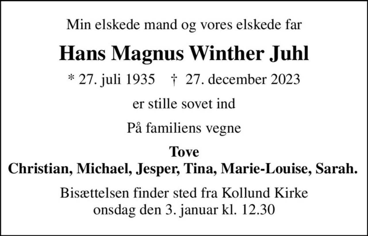 Min elskede mand og vores elskede far
Hans Magnus Winther Juhl
* 27. juli 1935    ✝ 27. december 2023
er stille sovet ind
På familiens vegne
Tove Christian, Michael, Jesper, Tina, Marie-Louise, Sarah.    
Bisættelsen finder sted fra Kollund Kirke  onsdag den 3. januar kl. 12.30