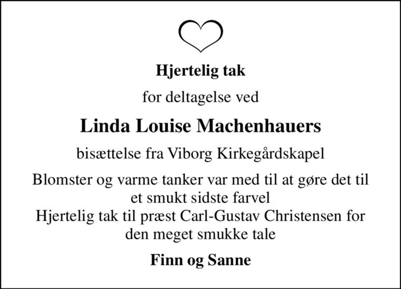 Hjertelig tak
for deltagelse ved
Linda Louise Machenhauers
bisættelse fra Viborg Kirkegårdskapel
Blomster og varme tanker var med til at gøre det til et smukt sidste farvel Hjertelig tak til præst Carl-Gustav Christensen for den meget smukke tale
Finn og Sanne