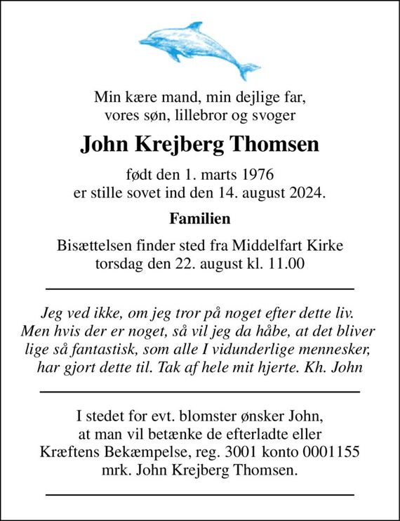 Min kære mand, min dejlige far, vores søn, lillebror og svoger 
John Krejberg Thomsen 
født den 1. marts 1976 
er stille sovet ind den 14. august 2024. 
Familien 
Bisættelsen&#x200B; finder sted fra Middelfart Kirke&#x200B; torsdag den 22. august kl. 11.00 
Jeg ved ikke, om jeg tror på noget efter dette liv.  Men hvis der er noget, så vil jeg da håbe, at det bliver  lige så fantastisk, som alle I vidunderlige mennesker,  har gjort dette til. Tak af hele mit hjerte. Kh. John 
I stedet for evt. blomster ønsker John,  at man vil betænke de efterladte eller  Kræftens Bekæmpelse, reg. 3001 konto 0001155 mrk. John Krejberg Thomsen.