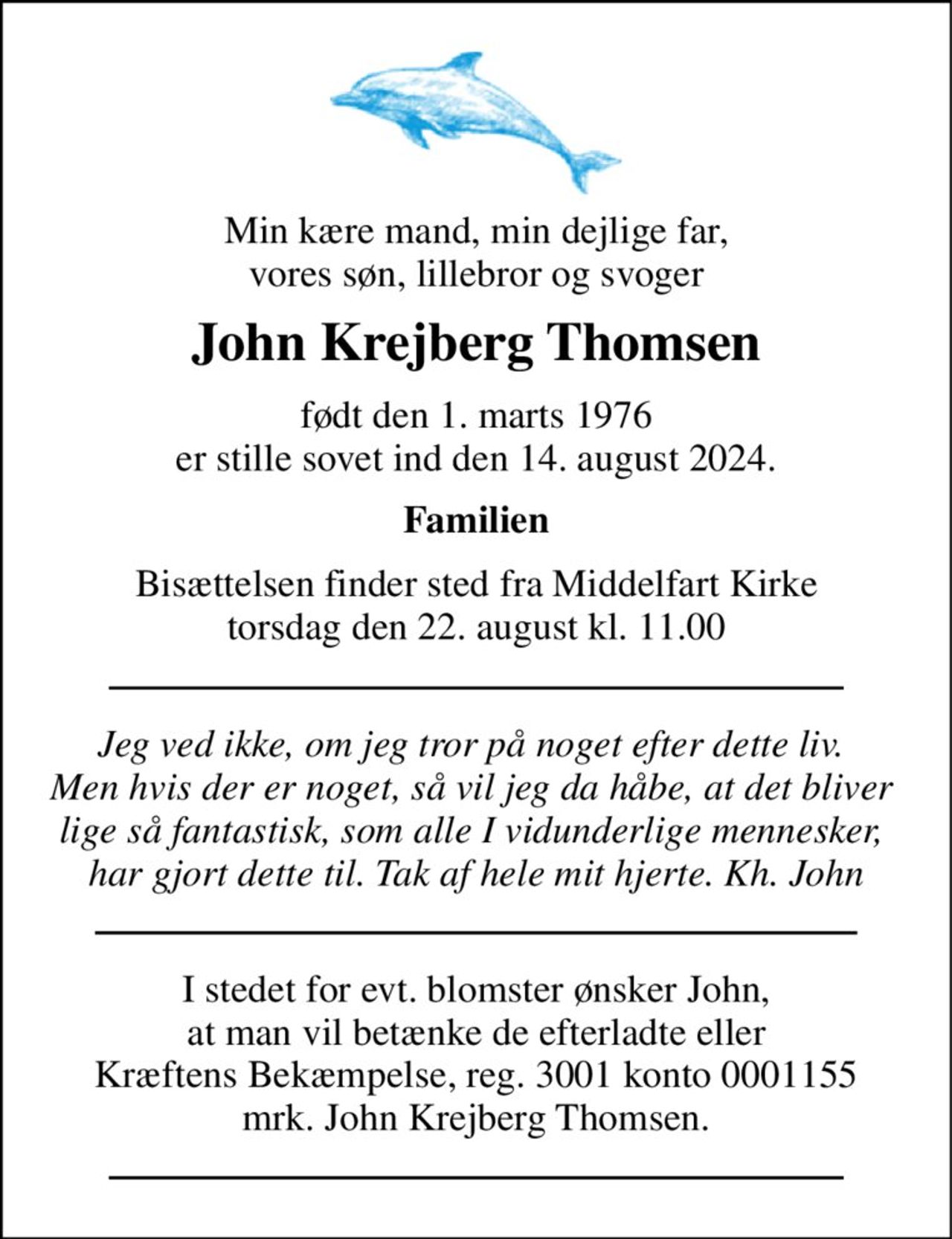 Min kære mand, min dejlige far, vores søn, lillebror og svoger 
John Krejberg Thomsen 
født den 1. marts 1976 
er stille sovet ind den 14. august 2024. 
Familien 
Bisættelsen​ finder sted fra Middelfart Kirke​ torsdag den 22. august kl. 11.00 
Jeg ved ikke, om jeg tror på noget efter dette liv.  Men hvis der er noget, så vil jeg da håbe, at det bliver  lige så fantastisk, som alle I vidunderlige mennesker,  har gjort dette til. Tak af hele mit hjerte. Kh. John 
I stedet for evt. blomster ønsker John,  at man vil betænke de efterladte eller  Kræftens Bekæmpelse, reg. 3001 konto 0001155 mrk. John Krejberg Thomsen.