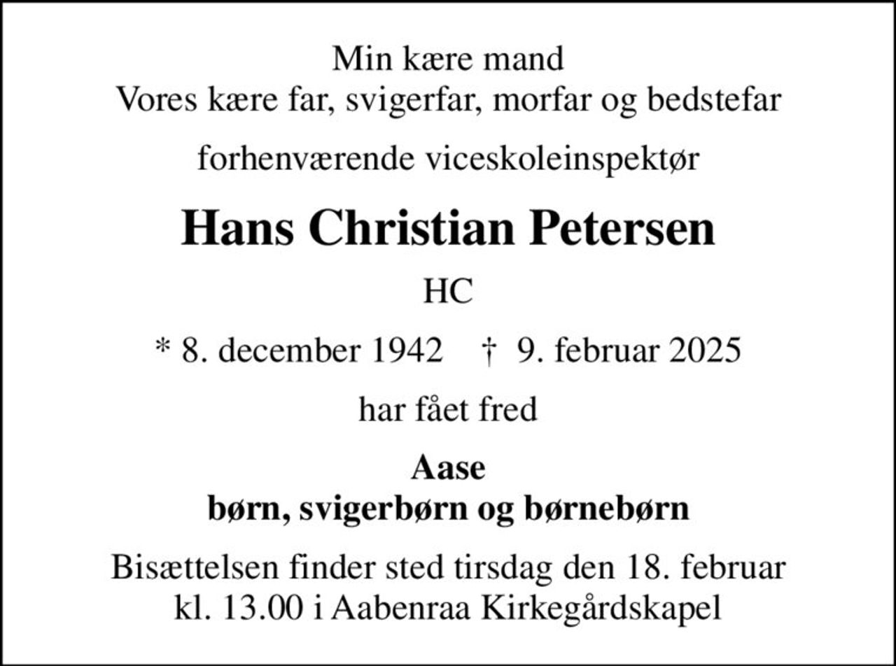 Min kære mand Vores kære far, svigerfar, morfar og bedstefar
forhenværende viceskoleinspektør
Hans Christian Petersen
HC
* 8. december 1942    ✝ 9. februar 2025
har fået fred
Aase børn, svigerbørn og børnebørn
Bisættelsen finder sted tirsdag den 18. februar kl. 13.00 i Aabenraa Kirkegårdskapel