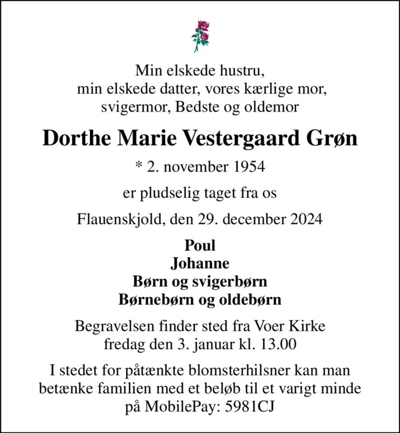 Min elskede hustru,  min elskede datter, vores kærlige mor, svigermor, Bedste og oldemor
Dorthe Marie Vestergaard Grøn
* 2. november 1954
er pludselig taget fra os
Flauenskjold, den 29. december 2024
Poul Johanne Børn og svigerbørn Børnebørn og oldebørn
Begravelsen finder sted fra Voer Kirke  fredag den 3. januar kl. 13.00 
I stedet for påtænkte blomsterhilsner kan man betænke familien med et beløb til et varigt minde på MobilePay: 5981CJ