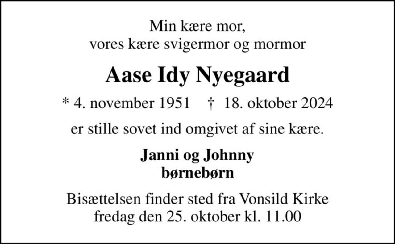 Min kære mor, vores kære svigermor og mormor
Aase Idy Nyegaard
* 4. november 1951    ✝ 18. oktober 2024
er stille sovet ind omgivet af sine kære.
Janni og Johnny børnebørn
Bisættelsen finder sted fra Vonsild Kirke  fredag den 25. oktober kl. 11.00