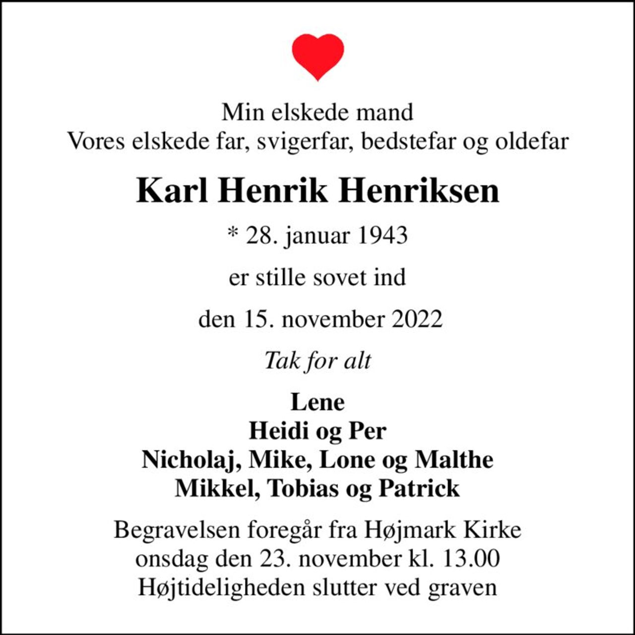Min elskede mand Vores elskede far, svigerfar, bedstefar og oldefar
Karl Henrik Henriksen
* 28. januar 1943
er stille sovet ind
 den 15. november 2022
Tak for alt
Lene Heidi og Per Nicholaj, Mike, Lone og Malthe Mikkel, Tobias og Patrick
Begravelsen foregår fra Højmark Kirke  onsdag den 23. november kl. 13.00  Højtideligheden slutter ved graven