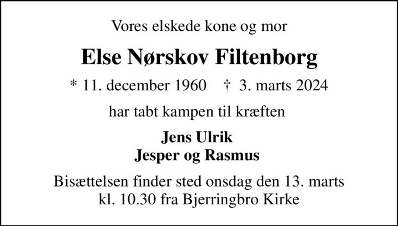 Vores elskede kone og mor
Else Nørskov Filtenborg
* 11. december 1960    ✝ 3. marts 2024
har tabt kampen til kræften 
Jens Ulrik  Jesper og Rasmus 
Bisættelsen finder sted onsdag den 13. marts kl. 10.30 fra Bjerringbro Kirke