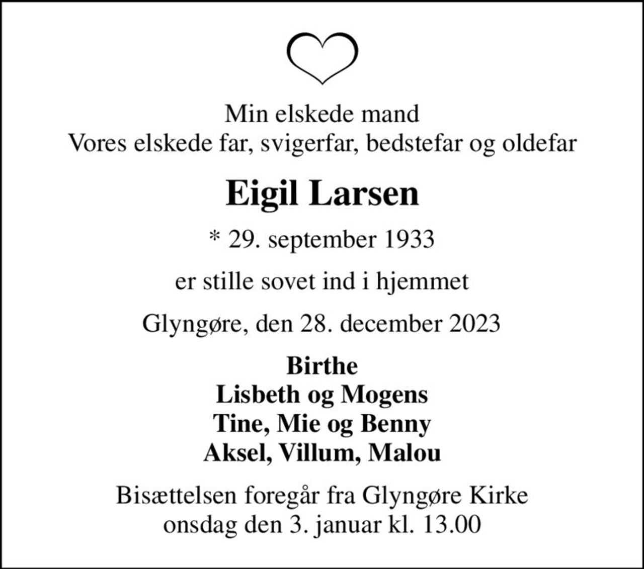 Min elskede mand Vores elskede far, svigerfar, bedstefar og oldefar
Eigil Larsen
* 29. september 1933
er stille sovet ind i hjemmet
Glyngøre, den 28. december 2023
Birthe Lisbeth og Mogens Tine, Mie og Benny Aksel, Villum, Malou
Bisættelsen foregår fra Glyngøre Kirke  onsdag den 3. januar kl. 13.00