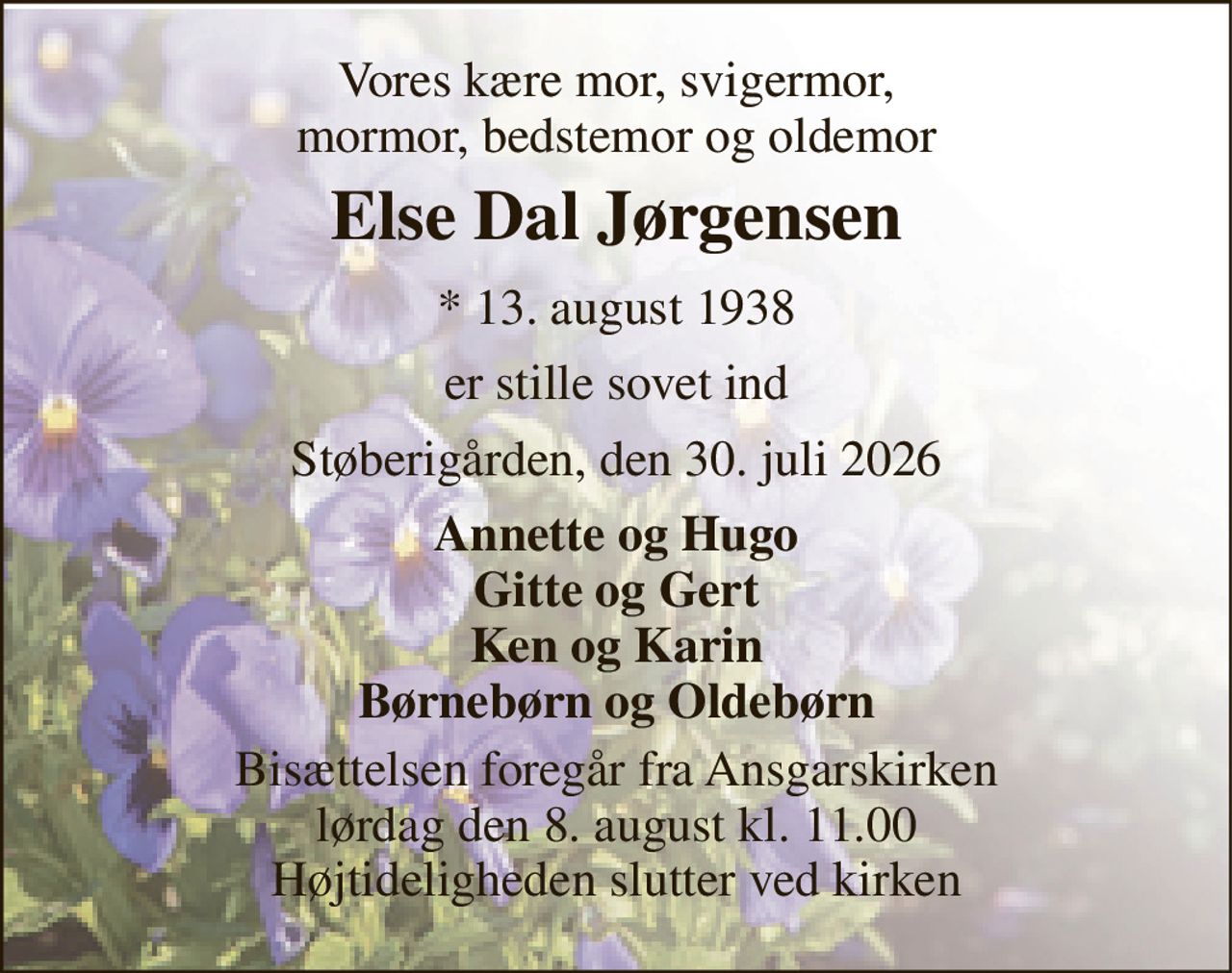 Vores kære mor, svigermor, mormor, bedstemor og oldemor 
Else Dal Jørgensen 
* 13. august 1938 
er stille sovet ind 
Støberigården, den 30. juli 2026 
Annette og Hugo Gitte og Gert Ken og Karin Børnebørn og Oldebørn 
Bisættelsen foregår fra Ansgarskirken lørdag den 8. august kl. 11.00 Højtideligheden slutter ved kirken
