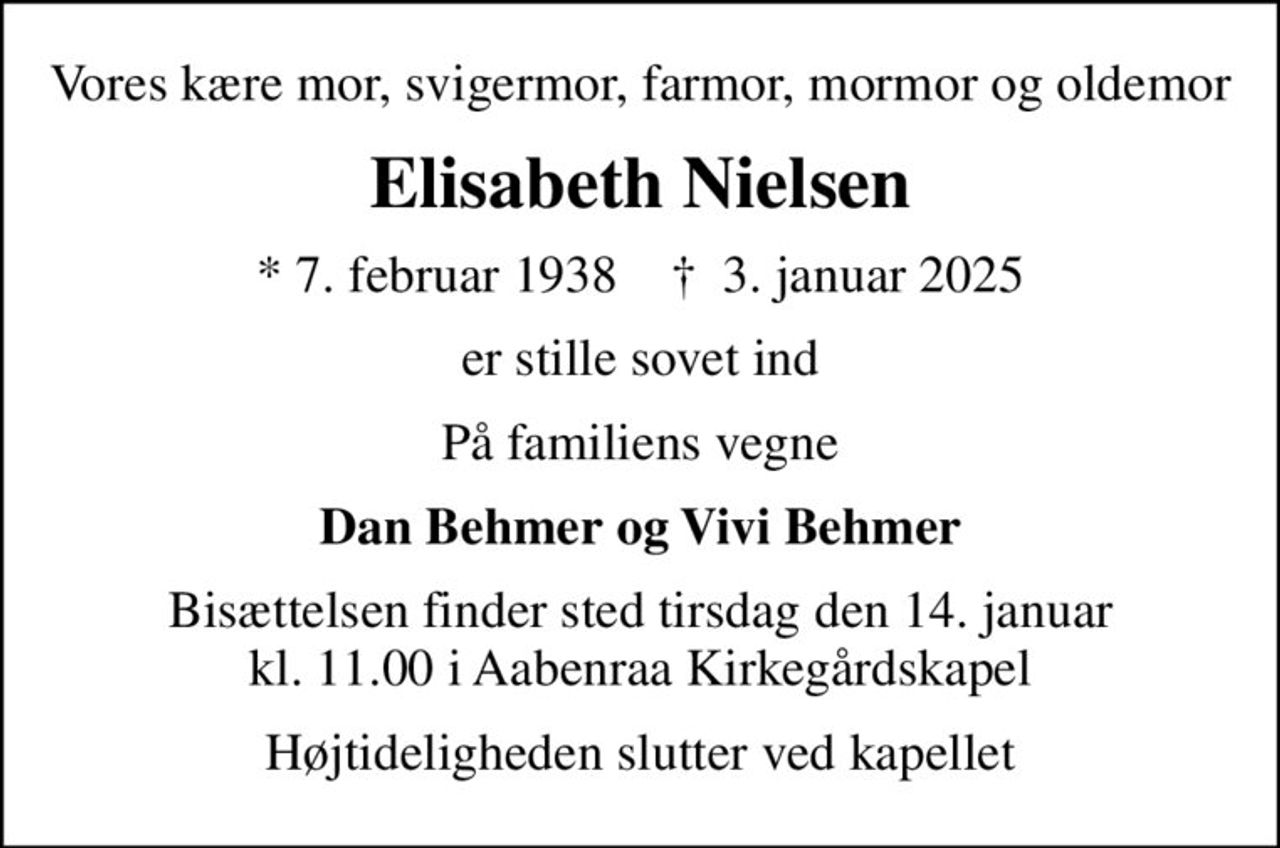 Vores kære mor, svigermor, farmor, mormor og oldemor
Elisabeth Nielsen
* 7. februar 1938    ✝ 3. januar 2025
er stille sovet ind
På familiens vegne
Dan Behmer og Vivi Behmer
Bisættelsen finder sted tirsdag den 14. januar kl. 11.00 i Aabenraa Kirkegårdskapel
Højtideligheden slutter ved kapellet