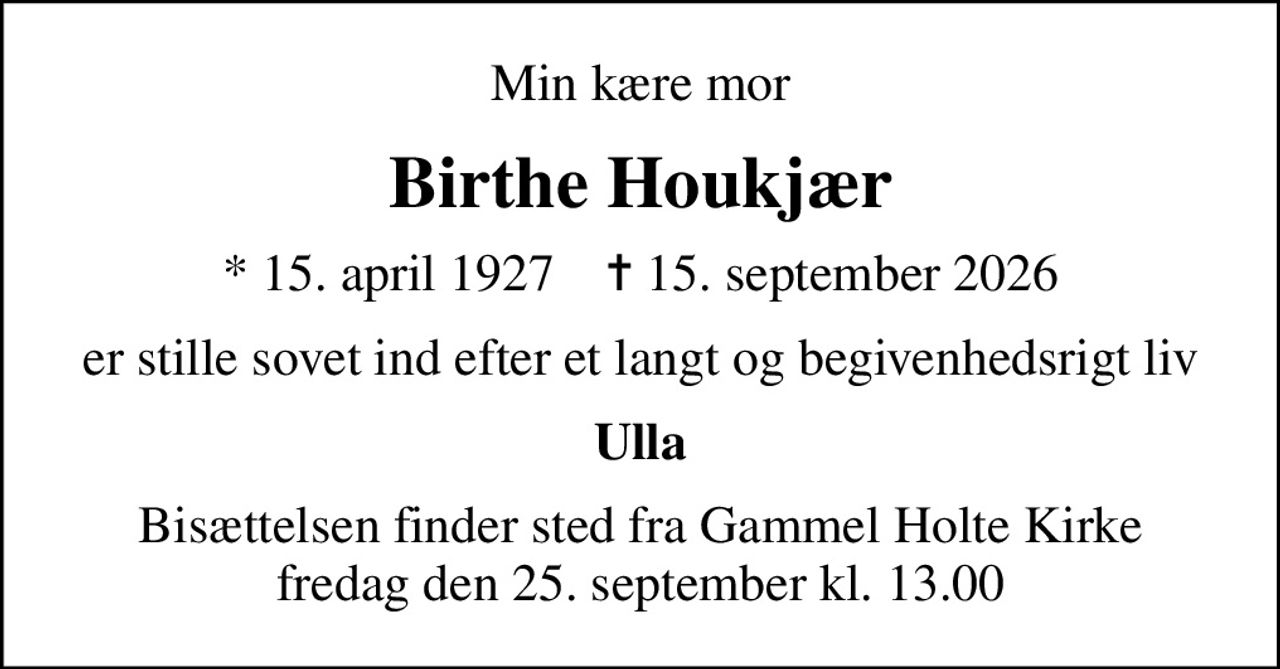 Min kære mor
Birthe Houkjær
* 15. april 1927    ✝ 15. september 2026
er stille sovet ind efter et langt og  begivenhedsrigt liv
Ulla
Bisættelsen finder sted fra Gammel Holte Kirke  fredag den 25. september kl. 13.00