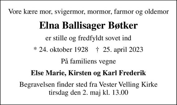 Vore kære mor, svigermor, mormor, farmor og oldemor
Elna Ballisager Bøtker
er stille og fredfyldt sovet ind
* 24. oktober 1928    &#x271d; 25. april 2023
På familiens vegne
Else Marie, Kirsten og Karl Frederik
Begravelsen har fundet sted