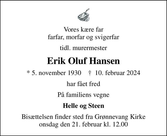 Vores kære far farfar, morfar og svigerfar
tidl. murermester
Erik Oluf Hansen
* 5. november 1930    &#x271d; 10. februar 2024
har fået fred
På familiens vegne
Helle og Steen
Bisættelsen finder sted fra Grønnevang Kirke  onsdag den 21. februar kl. 12.00