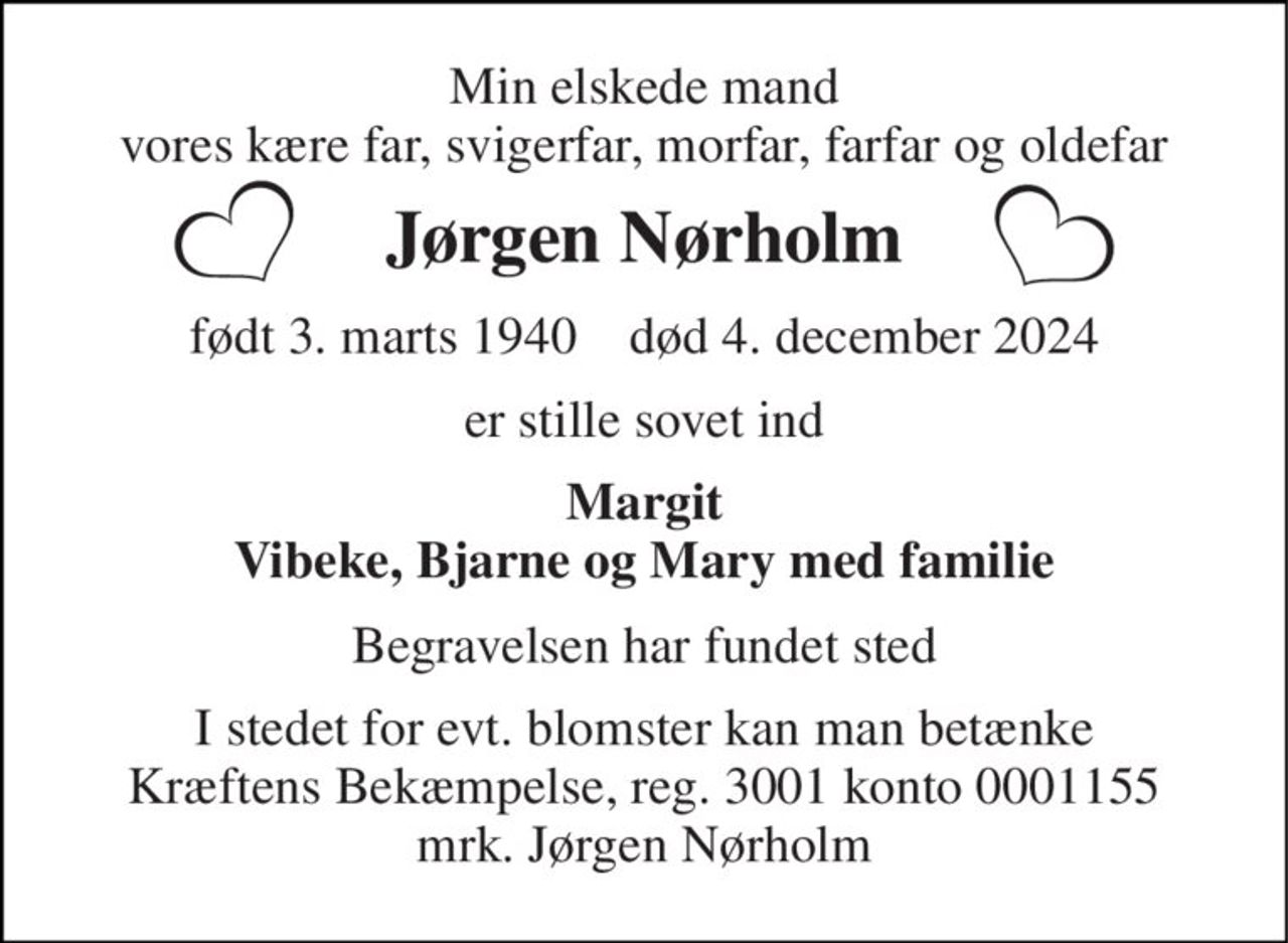 Min elskede mand vores kære far, svigerfar, morfar, farfar og oldefar 
Jørgen Nørholm 
født 3. marts 1940​    død 4. december 2024 
er stille sovet ind 
Margit Vibeke, Bjarne og Mary med familie 
Begravelsen har fundet sted 
I stedet for evt. blomster kan man betænke Kræftens Bekæmpelse, reg. 3001 konto 0001155 mrk. Jørgen Nørholm