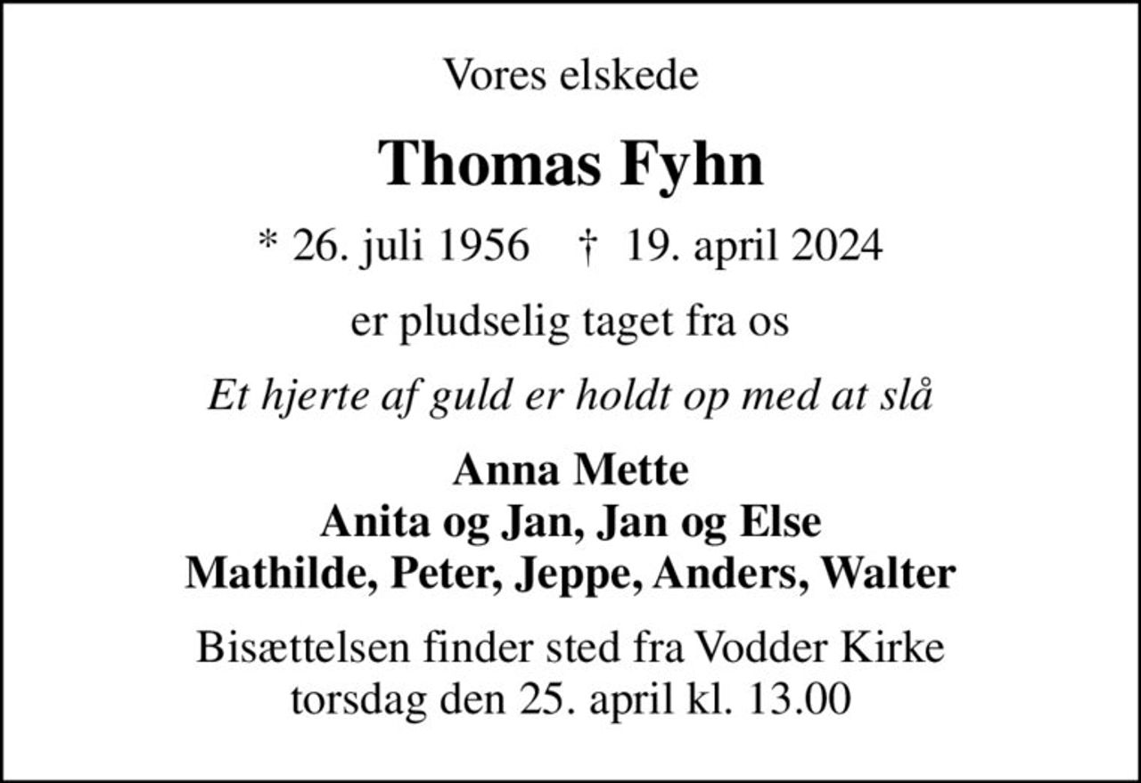 Vores elskede
Thomas Fyhn
* 26. juli 1956    ✝ 19. april 2024
er pludselig taget fra os
Et hjerte af guld er holdt op med at slå
Anna Mette Anita og Jan, Jan og Else Mathilde, Peter, Jeppe, Anders, Walter
Bisættelsen finder sted fra Vodder Kirke  torsdag den 25. april kl. 13.00