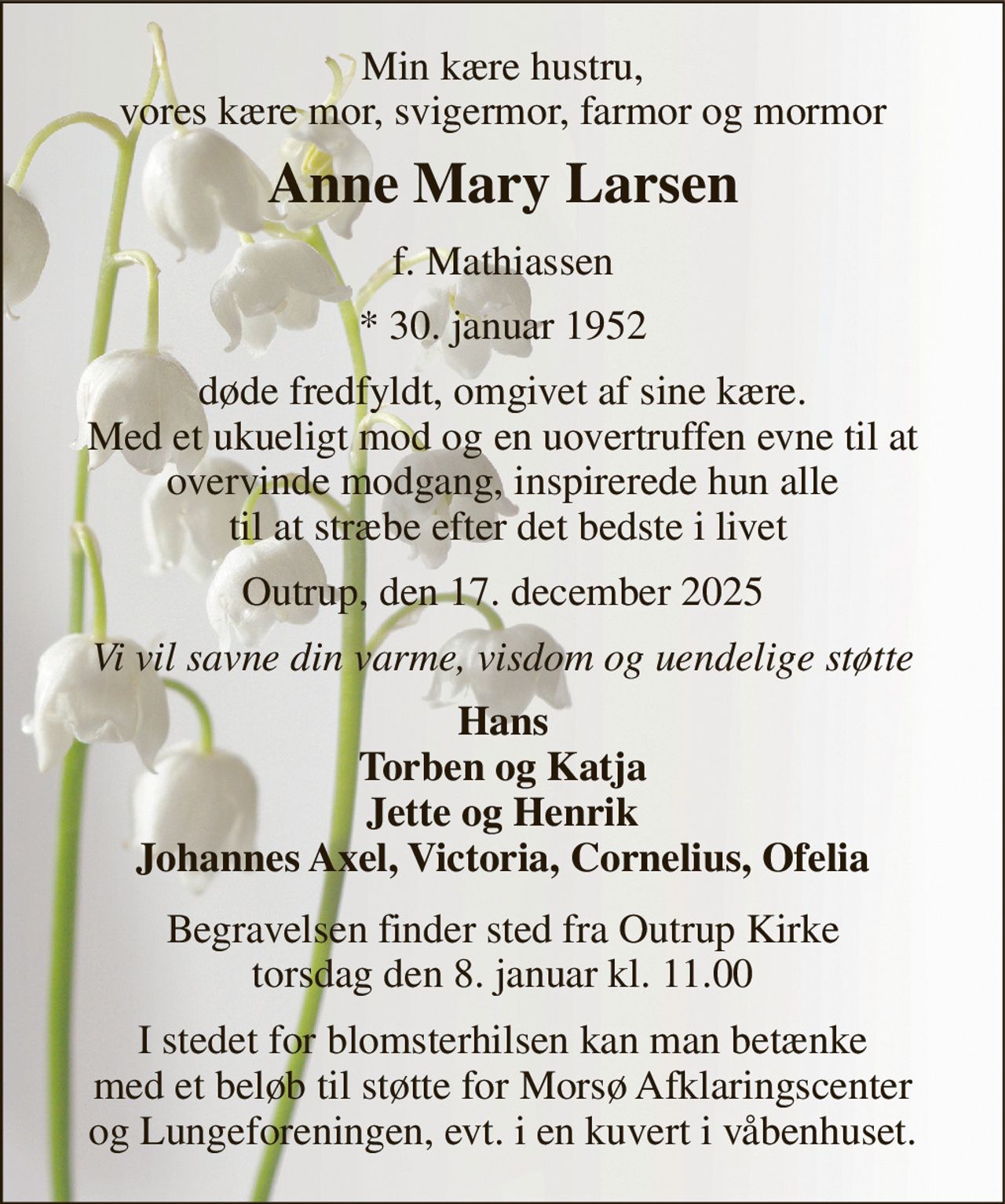 Min kære hustru, vores kære mor, svigermor, farmor og mormor 
Anne Mary Larsen 
f. Mathiassen 
*​ 30. januar 1952 
døde fredfyldt, omgivet af sine kære. Med et ukueligt mod og en uovertruffen evne til at overvinde modgang, inspirerede hun alle  til at stræbe efter det bedste i livet 
Outrup, den 17. december 2025 
Vi vil savne din varme, visdom og uendelige støtte 
Hans Torben og Katja Jette og Henrik Johannes Axel, Victoria, Cornelius, Ofelia 
Begravelsen​ finder sted fra Outrup Kirke​ torsdag den 8. januar​ kl. 11.00 
I stedet for blomsterhilsen kan man betænke med et beløb til støtte for Morsø Afklaringscenter og Lungeforeningen, evt. i en kuvert i våbenhuset.