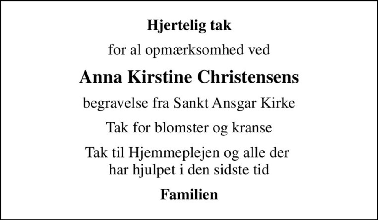 Hjertelig tak
for al opmærksomhed ved
Anna Kirstine Christensens
begravelse fra Sankt Ansgar Kirke
Tak for blomster og kranse
Tak til Hjemmeplejen og alle der  har hjulpet i den sidste tid
Familien