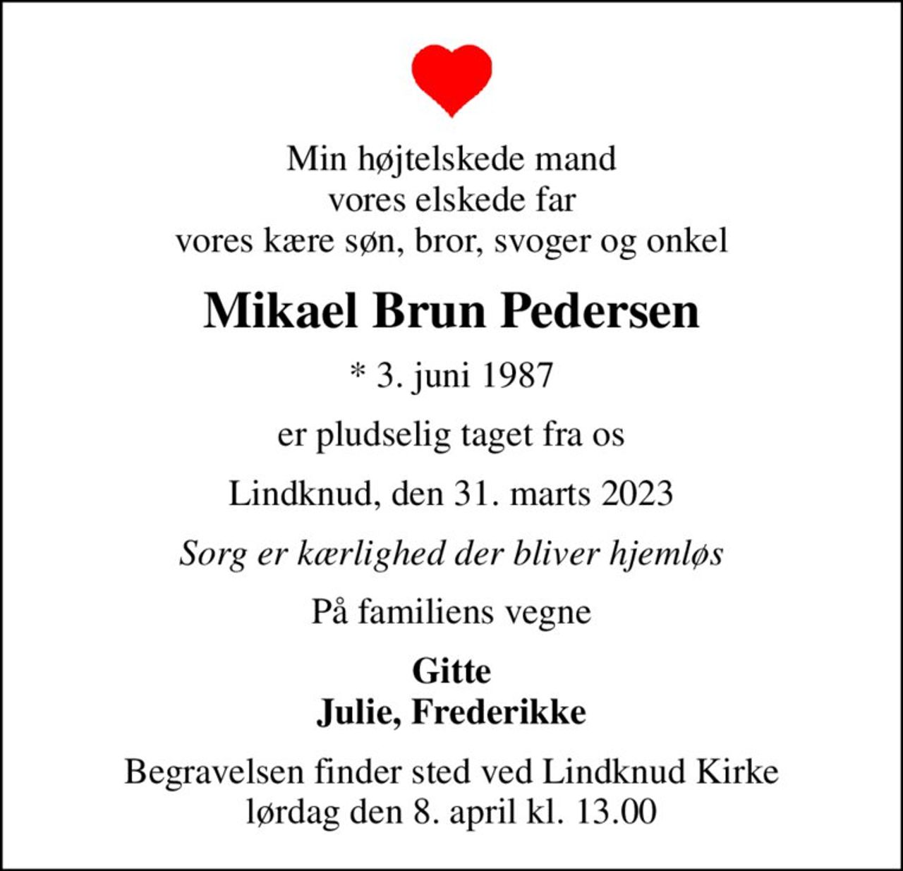Min højtelskede mand vores elskede far vores kære søn, bror, svoger og onkel
Mikael Brun Pedersen
* 3. juni 1987
er pludselig taget fra os
Lindknud, den 31. marts 2023
Sorg er kærlighed der bliver hjemløs
På familiens vegne
Gitte Julie, Frederikke
Begravelsen finder sted ved Lindknud Kirke  lørdag den 8. april kl. 13.00