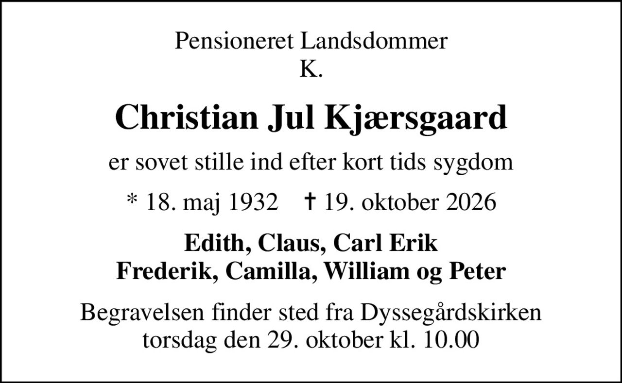 Pensioneret Landsdommer K.
Christian Jul Kjærsgaard
er sovet stille ind efter kort tids sygdom
* 18. maj 1932    ✝ 19. oktober 2026
Edith, Claus, Carl Erik Frederik, Camilla, William og Peter
Begravelsen finder sted fra Dyssegårdskirken  torsdag den 29. oktober kl. 10.00