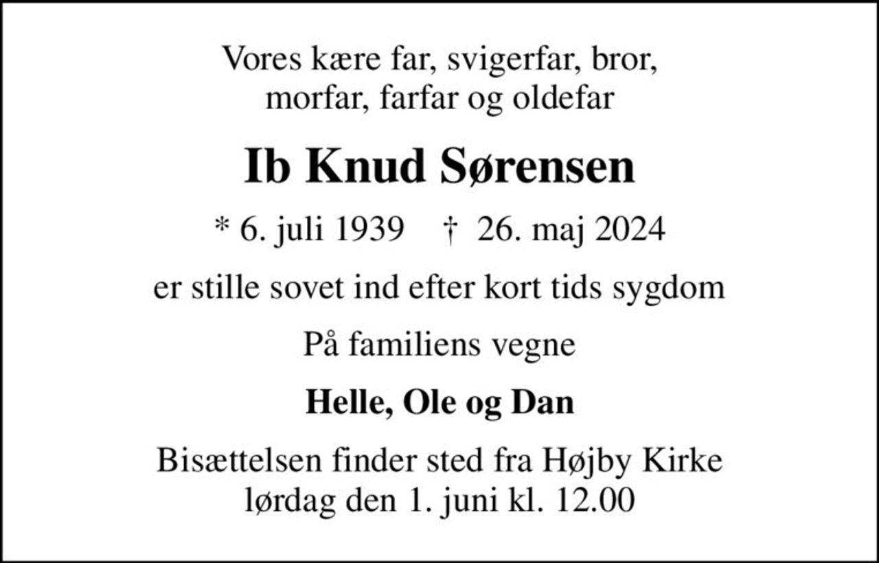 Vores kære far, svigerfar, bror, morfar, farfar og oldefar
Ib Knud Sørensen
* 6. juli 1939    ✝ 26. maj 2024
er stille sovet ind efter kort tids sygdom
På familiens vegne
Helle, Ole og Dan
Bisættelsen finder sted fra Højby Kirke  lørdag den 1. juni kl. 12.00