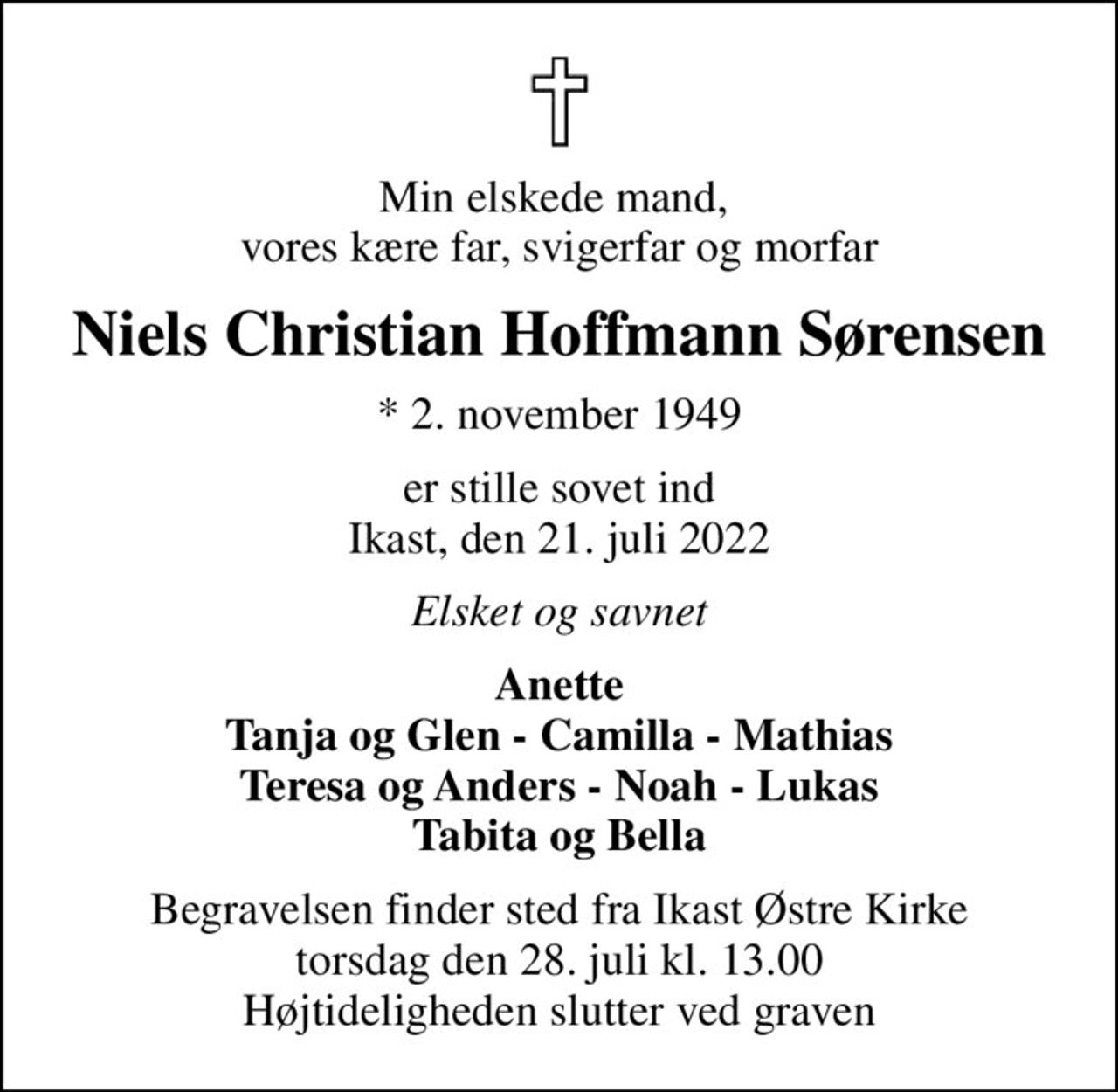 Min elskede mand,  vores kære far, svigerfar og morfar
Niels Christian Hoffmann Sørensen
* 2. november 1949
er stille sovet ind Ikast, den 21. juli 2022
Elsket og savnet
Anette Tanja og Glen - Camilla - Mathias Teresa og Anders - Noah - Lukas Tabita og Bella
Begravelsen finder sted fra Ikast Østre Kirke  torsdag den 28. juli kl. 13.00  Højtideligheden slutter ved graven