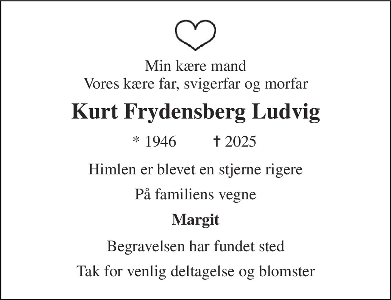 Min kære mand Vores kære far, svigerfar og morfar 
Kurt Frydensberg Ludvig 
*​ 1946 
✝​ 2025 
Himlen er blevet en stjerne rigere 
På familiens vegne 
Margit 
Begravelsen har fundet sted 
Tak for venlig deltagelse og blomster