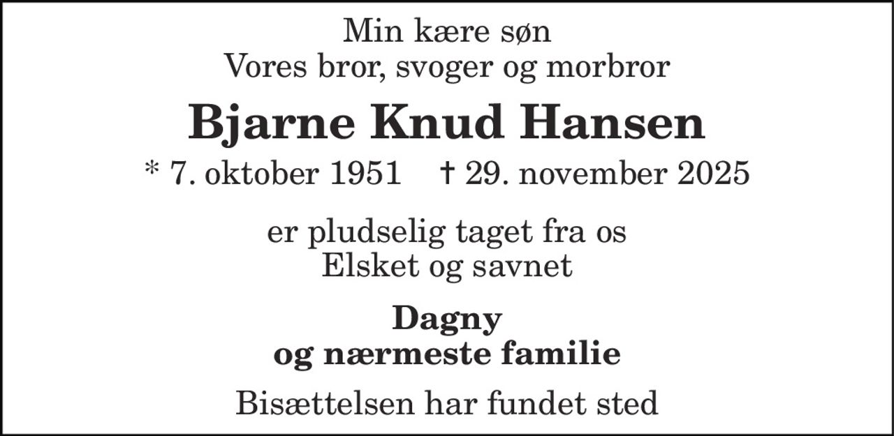 Min kære søn Vores bror, svoger og morbror 
Bjarne Knud Hansen 
* 7. oktober 1951    ✝ 29. november 2025 
er pludselig taget fra os Elsket og savnet 
Dagny og nærmeste familie 
Bisættelsen har fundet sted