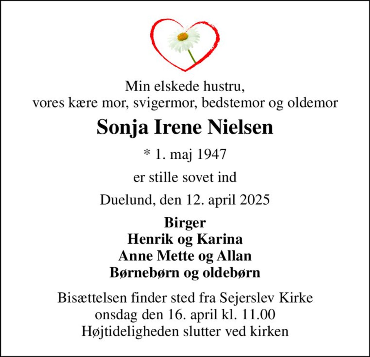 Min elskede hustru, vores kære mor, svigermor, bedstemor og oldemor 
Sonja Irene Nielsen 
*​ 1. maj 1947 
er stille sovet ind 
Duelund, den 12. april 2025 
Birger Henrik og Karina Anne Mette og Allan Børnebørn og oldebørn 
Bisættelsen​ finder sted fra Sejerslev Kirke​ onsdag den 16. april​ kl. 11.00 Højtideligheden slutter ved kirken