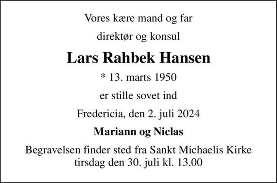 Vores kære mand og far
direktør og konsul
Lars Rahbek Hansen
* 13. marts 1950
er stille sovet ind
Fredericia, den 2. juli 2024
Mariann og Niclas
Begravelsen finder sted fra Sankt Michaelis Kirke  tirsdag den 30. juli kl. 13.00