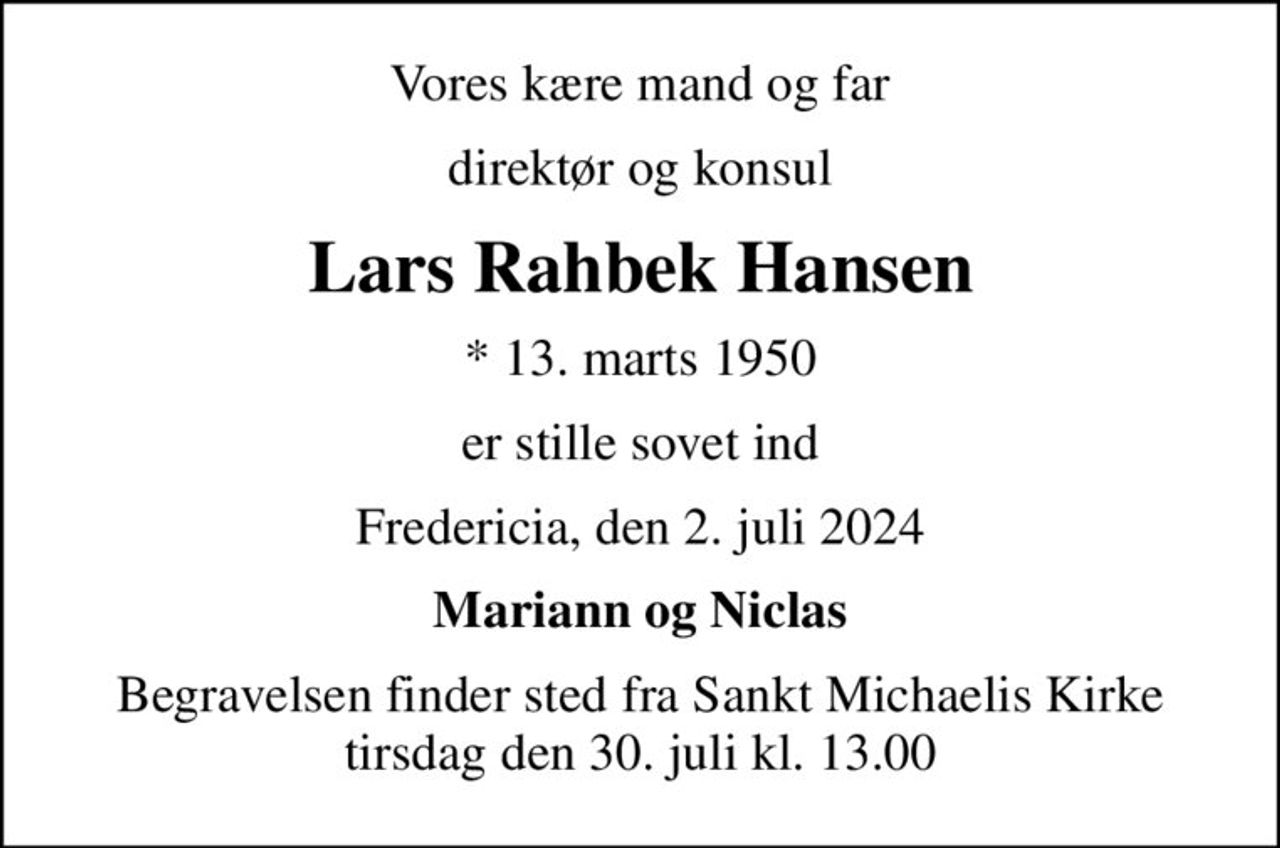 Vores kære mand og far
direktør og konsul
Lars Rahbek Hansen
* 13. marts 1950
er stille sovet ind
Fredericia, den 2. juli 2024
Mariann og Niclas
Begravelsen finder sted fra Sankt Michaelis Kirke  tirsdag den 30. juli kl. 13.00