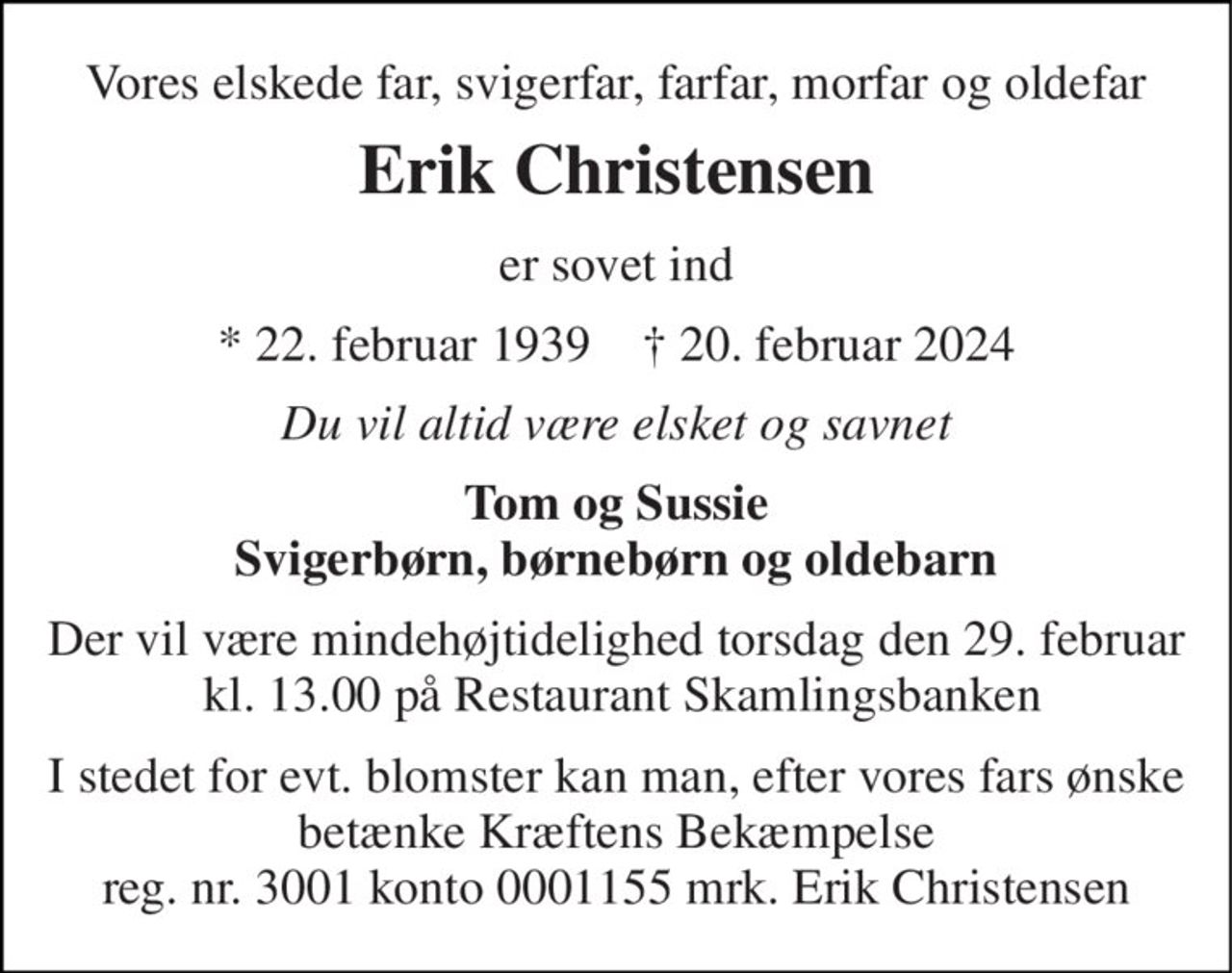 Vores elskede far, svigerfar, farfar, morfar og oldefar 
Erik Christensen 
er sovet ind 
*​ 22. februar 1939​    †​ 20. februar 2024 
Du vil altid være elsket og savnet 
Tom og Sussie Svigerbørn, børnebørn og oldebarn 
Der vil være mindehøjtidelighed torsdag den 29. februar  kl. 13.00 på Restaurant Skamlingsbanken 
I stedet for evt. blomster kan man, efter vores fars ønske betænke Kræftens Bekæmpelse reg. nr. 3001 konto 0001155 mrk. Erik Christensen