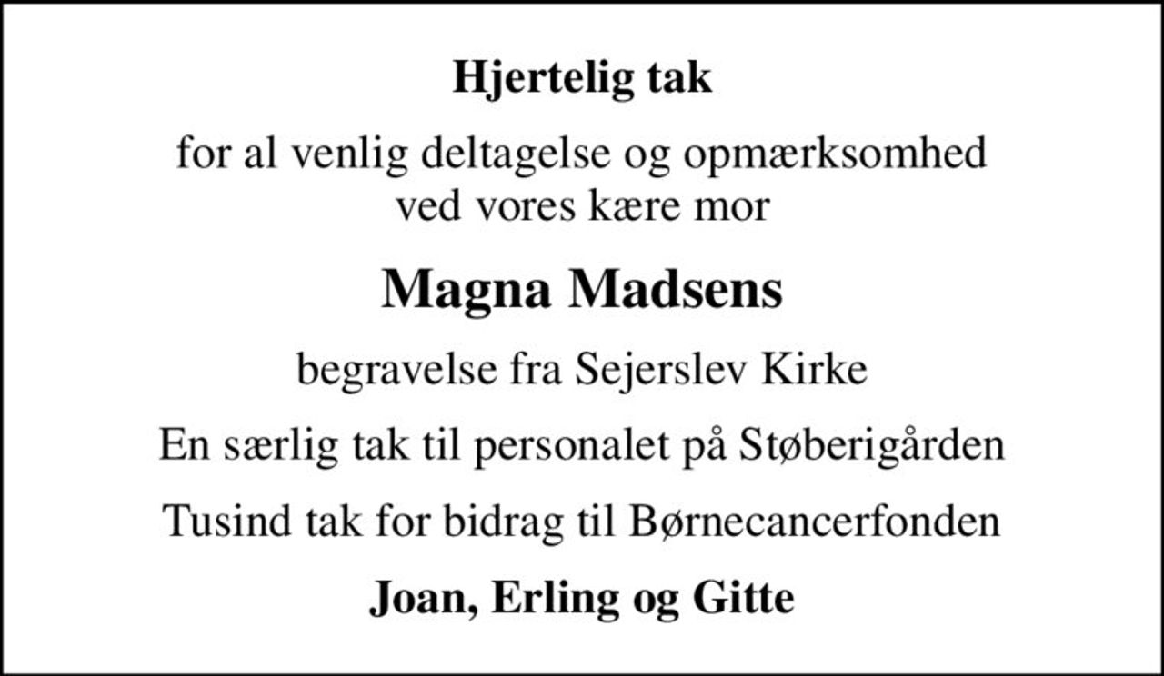 Hjertelig tak
for al venlig deltagelse og opmærksomhed ved vores kære mor
Magna Madsens
begravelse fra Sejerslev Kirke
En særlig tak til personalet på Støberigården
Tusind tak for bidrag til Børnecancerfonden
Joan, Erling og Gitte