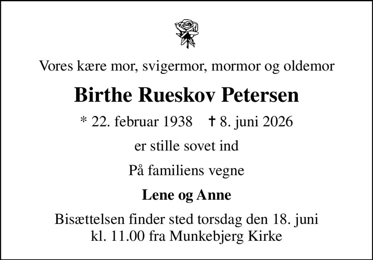 Vores kære mor, svigermor, mormor og oldemor
Birthe Rueskov Petersen
* 22. februar 1938    ✝ 8. juni 2026
er stille sovet ind
På familiens vegne
Lene og Anne
Bisættelsen finder sted torsdag den 18. juni kl. 11.00 fra Munkebjerg Kirke