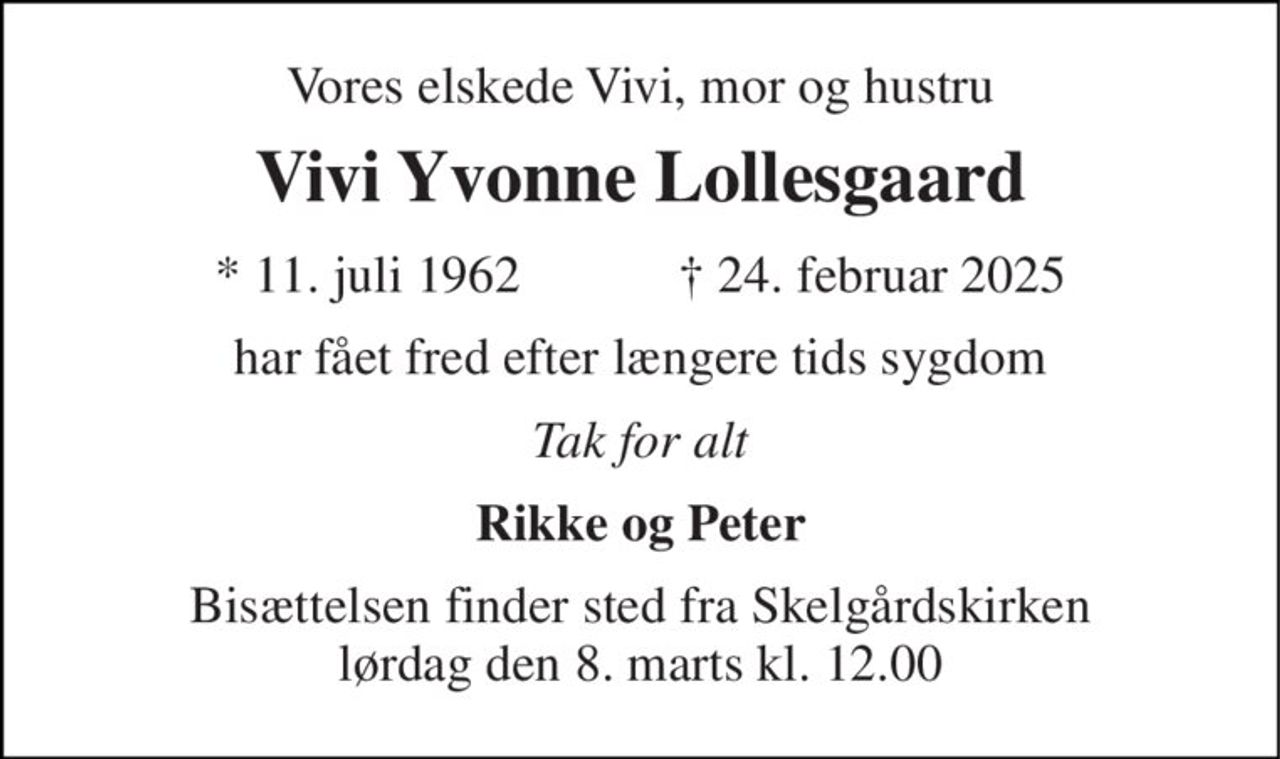 Vores elskede Vivi, mor og hustru 
Vivi Yvonne Lollesgaard 
★​ 11. juli 1962​            ✝​ 24. februar 2025 
har fået fred efter længere tids sygdom 
Tak for alt 
Rikke og Peter 
Bisættelsen​ finder sted fra Skelgårdskirken lørdag den 8. marts​ kl. 12.00