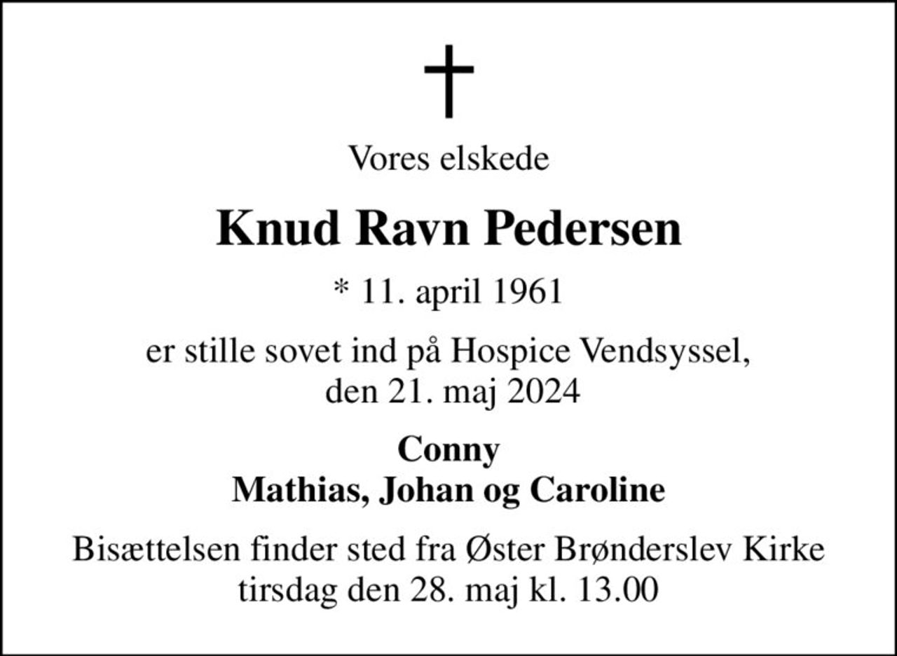 Vores elskede
Knud Ravn Pedersen
* 11. april 1961
er stille sovet ind på Hospice Vendsyssel,  den 21. maj 2024
Conny Mathias, Johan og Caroline
Bisættelsen finder sted fra Øster Brønderslev Kirke  tirsdag den 28. maj kl. 13.00