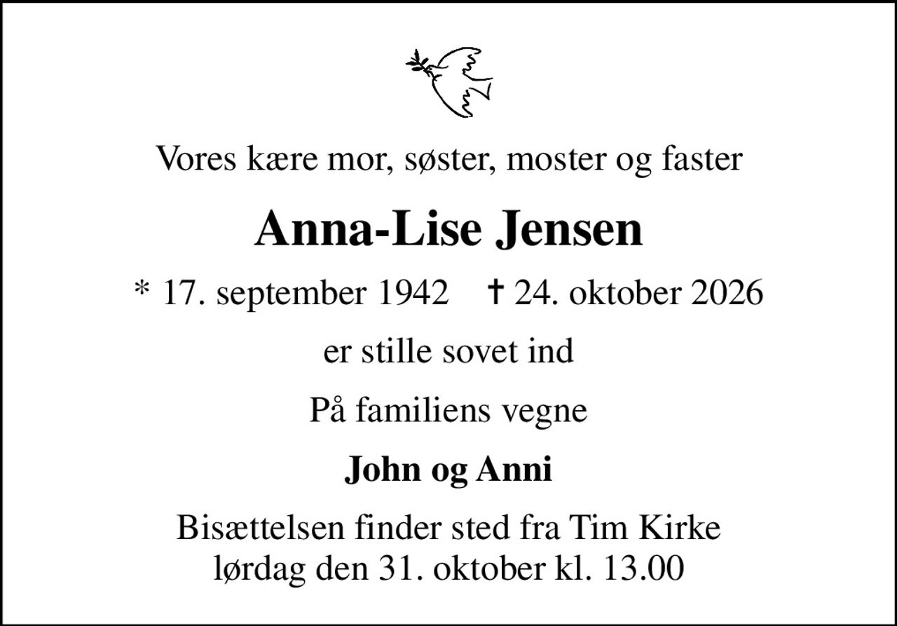 Vores kære mor, søster, moster og faster
Anna-Lise Jensen
* 17. september 1942    ✝ 24. oktober 2026
er stille sovet ind
På familiens vegne
John og Anni
Bisættelsen finder sted fra Tim Kirke  lørdag den 31. oktober kl. 13.00