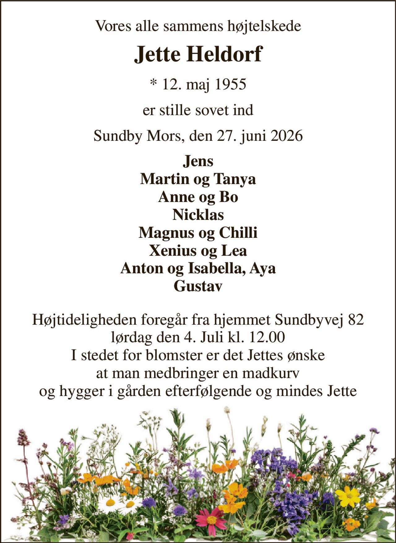 Vores alle sammens højtelskede 
Jette Heldorf 
*​ 12. maj 1955 
er stille sovet ind 
Sundby Mors, den 27. juni 2026 
Jens Martin og Tanya Anne og Bo Nicklas Magnus og Chilli Xenius og Lea Anton og Isabella, Aya Gustav 
Højtideligheden foregår fra hjemmet Sundbyvej 82 lørdag den 4. Juli kl. 12.00 I stedet for blomster er det Jettes ønske at man medbringer en madkurv og hygger i gården efterfølgende og mindes Jette