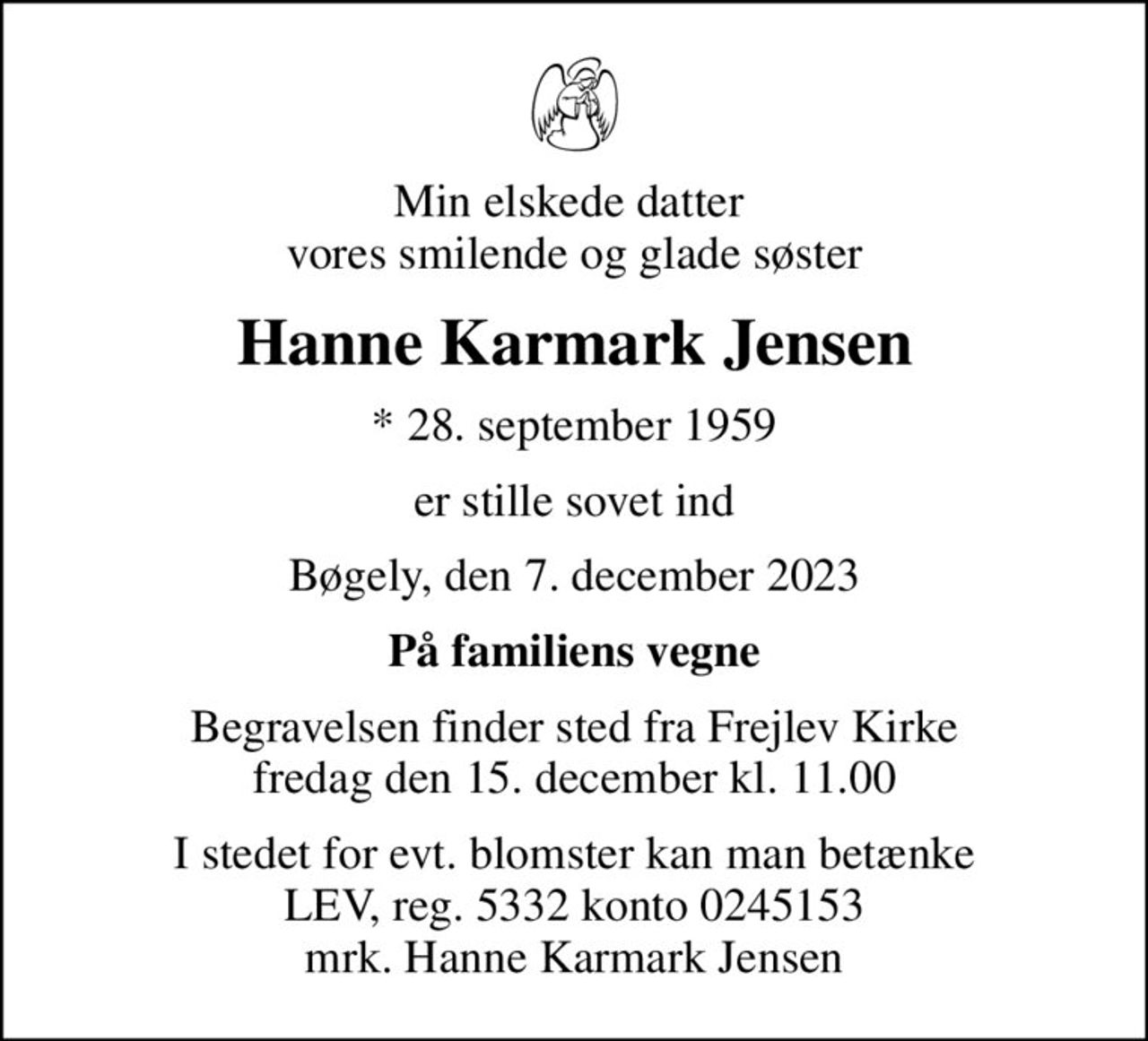 Min elskede datter  vores smilende og glade søster
Hanne Karmark Jensen
* 28. september 1959
er stille sovet ind
Bøgely, den 7. december 2023
På familiens vegne
Begravelsen finder sted fra Frejlev Kirke  fredag den 15. december kl. 11.00 
I stedet for evt. blomster kan man betænke
					LEV reg.5332,konto0245153mrk. Hanne Karmark
					Jensen