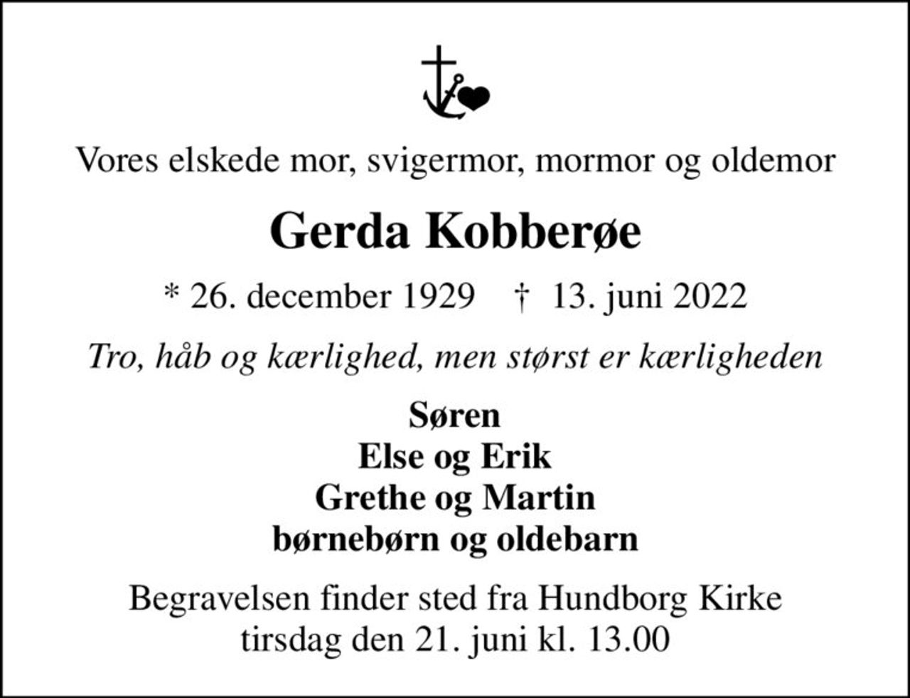 Vores elskede mor, svigermor, mormor og oldemor
Gerda Kobberøe
* 26. december 1929    ✝ 13. juni 2022
Tro, håb og kærlighed, men størst er kærligheden
Søren Else og Erik Grethe og Martin børnebørn og oldebarn
Begravelsen finder sted fra Hundborg Kirke  tirsdag den 21. juni kl. 13.00