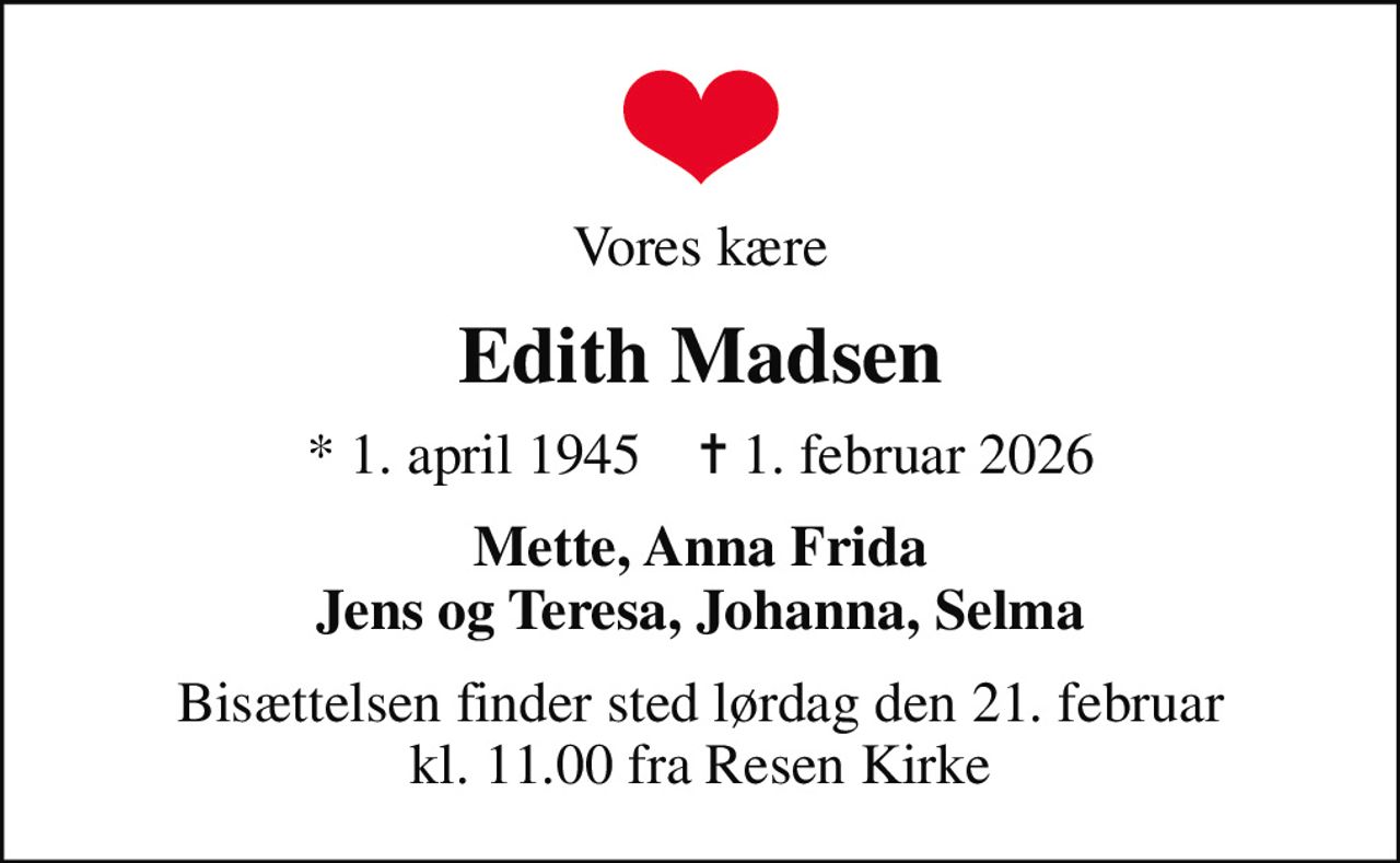 Vores kære
Edith Madsen
* 1. april 1945    ✝ 1. februar 2026
Mette, Anna Frida Jens og Teresa, Johanna, Selma
Bisættelsen finder sted lørdag den 21. februar kl. 11.00 fra Resen Kirke